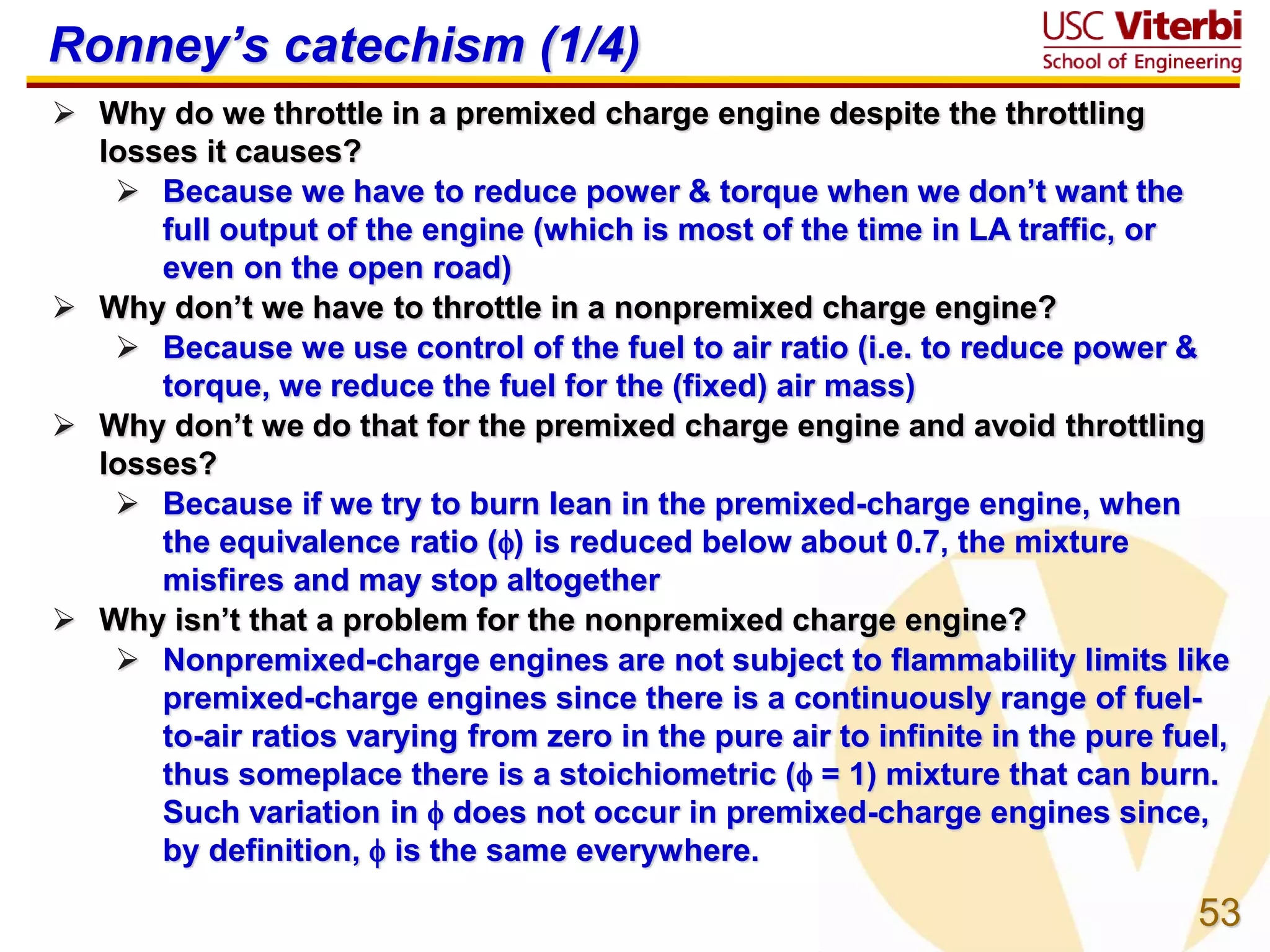 53
Ronney’s catechism (1/4)
 Why do we throttle in a premixed charge engine despite the throttling
losses it causes?
 Because we have to reduce power & torque when we don’t want the
full output of the engine (which is most of the time in LA traffic, or
even on the open road)
 Why don’t we have to throttle in a nonpremixed charge engine?
 Because we use control of the fuel to air ratio (i.e. to reduce power &
torque, we reduce the fuel for the (fixed) air mass)
 Why don’t we do that for the premixed charge engine and avoid throttling
losses?
 Because if we try to burn lean in the premixed-charge engine, when
the equivalence ratio () is reduced below about 0.7, the mixture
misfires and may stop altogether
 Why isn’t that a problem for the nonpremixed charge engine?
 Nonpremixed-charge engines are not subject to flammability limits like
premixed-charge engines since there is a continuously range of fuel-
to-air ratios varying from zero in the pure air to infinite in the pure fuel,
thus someplace there is a stoichiometric ( = 1) mixture that can burn.
Such variation in  does not occur in premixed-charge engines since,
by definition,  is the same everywhere.
 