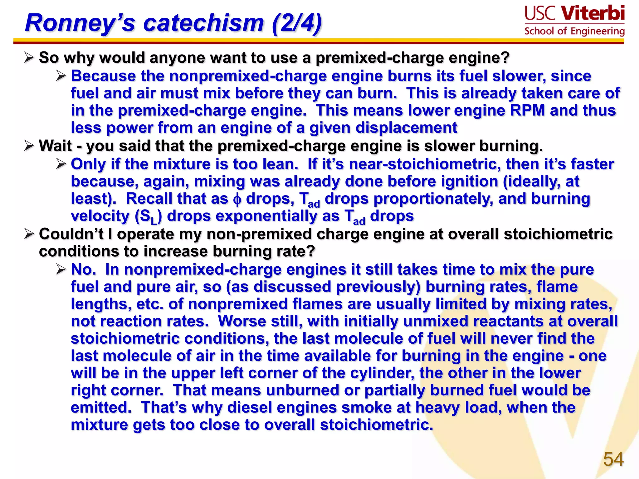 54
Ronney’s catechism (2/4)
 So why would anyone want to use a premixed-charge engine?
 Because the nonpremixed-charge engine burns its fuel slower, since
fuel and air must mix before they can burn. This is already taken care of
in the premixed-charge engine. This means lower engine RPM and thus
less power from an engine of a given displacement
 Wait - you said that the premixed-charge engine is slower burning.
 Only if the mixture is too lean. If it’s near-stoichiometric, then it’s faster
because, again, mixing was already done before ignition (ideally, at
least). Recall that as  drops, Tad drops proportionately, and burning
velocity (SL) drops exponentially as Tad drops
 Couldn’t I operate my non-premixed charge engine at overall stoichiometric
conditions to increase burning rate?
 No. In nonpremixed-charge engines it still takes time to mix the pure
fuel and pure air, so (as discussed previously) burning rates, flame
lengths, etc. of nonpremixed flames are usually limited by mixing rates,
not reaction rates. Worse still, with initially unmixed reactants at overall
stoichiometric conditions, the last molecule of fuel will never find the
last molecule of air in the time available for burning in the engine - one
will be in the upper left corner of the cylinder, the other in the lower
right corner. That means unburned or partially burned fuel would be
emitted. That’s why diesel engines smoke at heavy load, when the
mixture gets too close to overall stoichiometric.
 