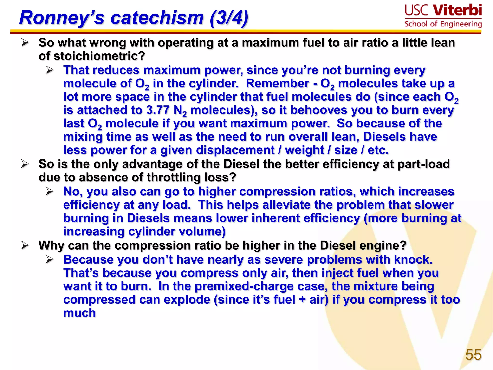 55
Ronney’s catechism (3/4)
 So what wrong with operating at a maximum fuel to air ratio a little lean
of stoichiometric?
 That reduces maximum power, since you’re not burning every
molecule of O2 in the cylinder. Remember - O2 molecules take up a
lot more space in the cylinder that fuel molecules do (since each O2
is attached to 3.77 N2 molecules), so it behooves you to burn every
last O2 molecule if you want maximum power. So because of the
mixing time as well as the need to run overall lean, Diesels have
less power for a given displacement / weight / size / etc.
 So is the only advantage of the Diesel the better efficiency at part-load
due to absence of throttling loss?
 No, you also can go to higher compression ratios, which increases
efficiency at any load. This helps alleviate the problem that slower
burning in Diesels means lower inherent efficiency (more burning at
increasing cylinder volume)
 Why can the compression ratio be higher in the Diesel engine?
 Because you don’t have nearly as severe problems with knock.
That’s because you compress only air, then inject fuel when you
want it to burn. In the premixed-charge case, the mixture being
compressed can explode (since it’s fuel + air) if you compress it too
much
 