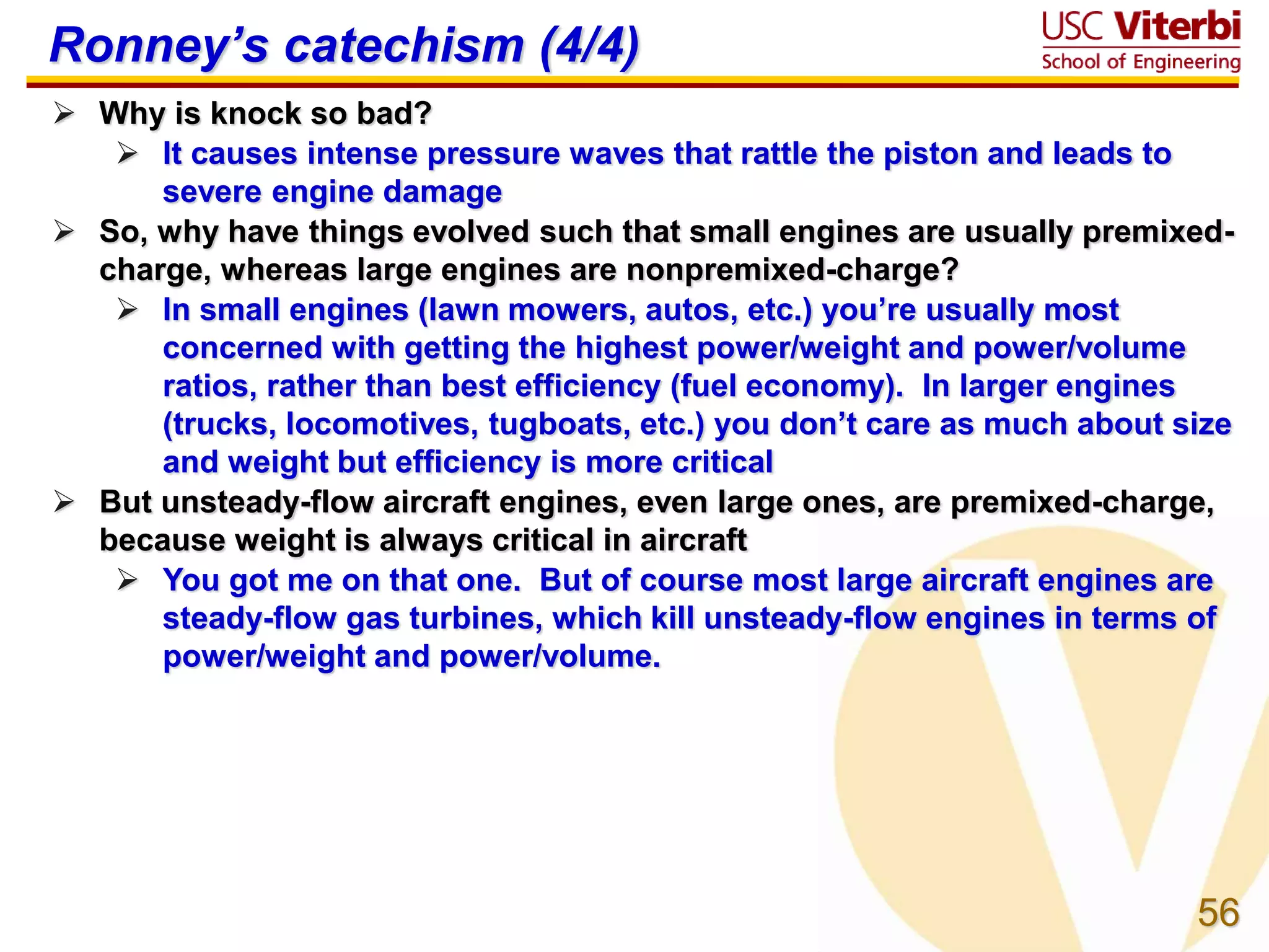 56
Ronney’s catechism (4/4)
 Why is knock so bad?
 It causes intense pressure waves that rattle the piston and leads to
severe engine damage
 So, why have things evolved such that small engines are usually premixed-
charge, whereas large engines are nonpremixed-charge?
 In small engines (lawn mowers, autos, etc.) you’re usually most
concerned with getting the highest power/weight and power/volume
ratios, rather than best efficiency (fuel economy). In larger engines
(trucks, locomotives, tugboats, etc.) you don’t care as much about size
and weight but efficiency is more critical
 But unsteady-flow aircraft engines, even large ones, are premixed-charge,
because weight is always critical in aircraft
 You got me on that one. But of course most large aircraft engines are
steady-flow gas turbines, which kill unsteady-flow engines in terms of
power/weight and power/volume.
 