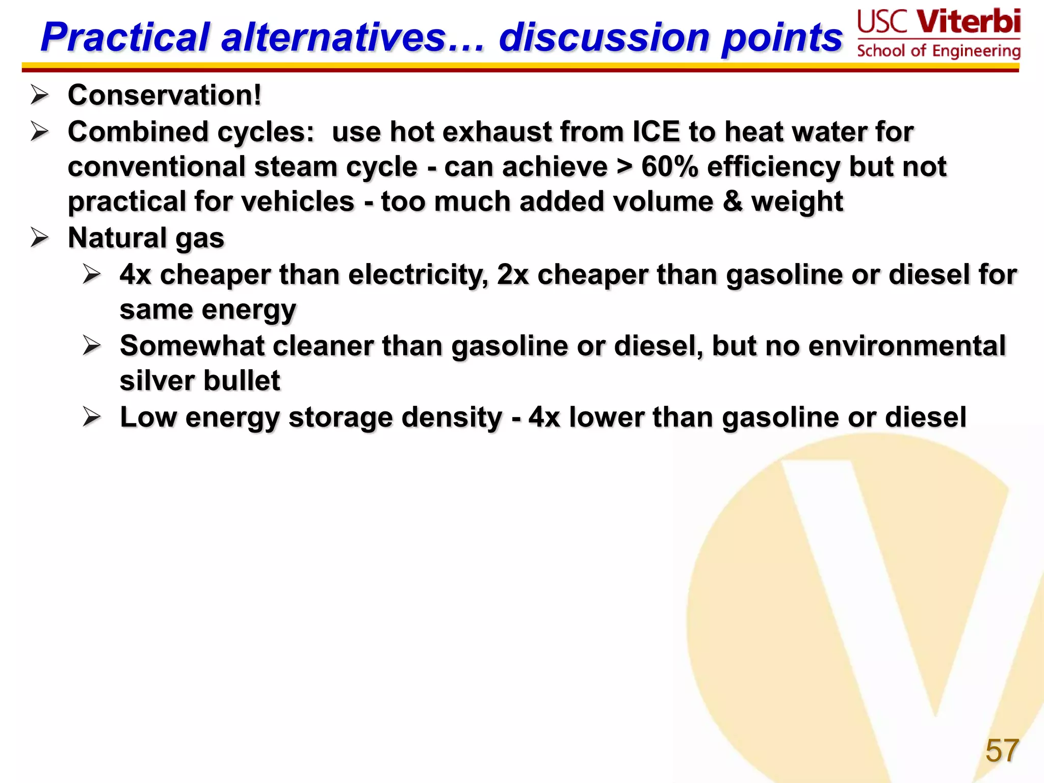 57
Practical alternatives… discussion points
 Conservation!
 Combined cycles: use hot exhaust from ICE to heat water for
conventional steam cycle - can achieve > 60% efficiency but not
practical for vehicles - too much added volume & weight
 Natural gas
 4x cheaper than electricity, 2x cheaper than gasoline or diesel for
same energy
 Somewhat cleaner than gasoline or diesel, but no environmental
silver bullet
 Low energy storage density - 4x lower than gasoline or diesel
 