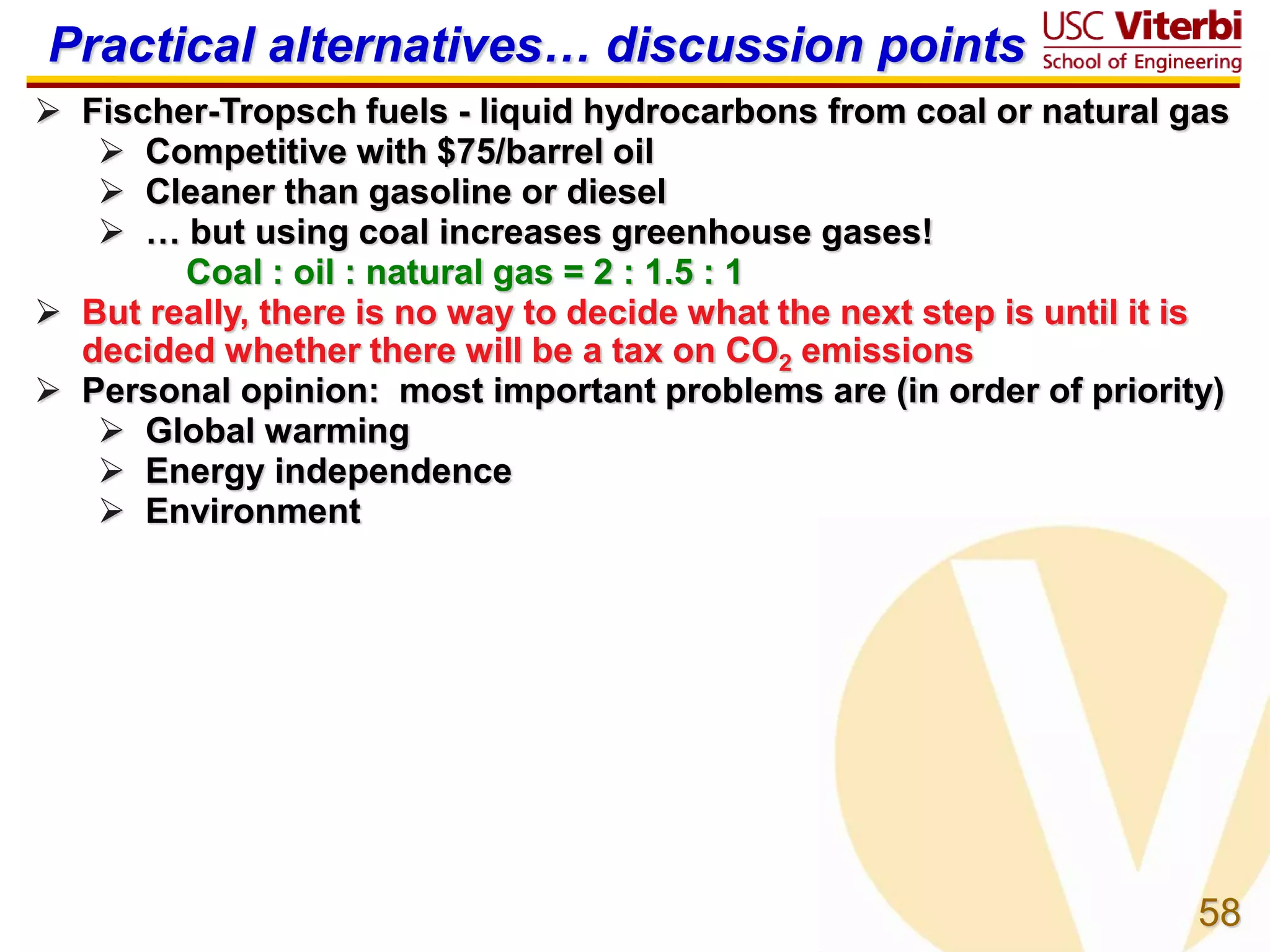 58
Practical alternatives… discussion points
 Fischer-Tropsch fuels - liquid hydrocarbons from coal or natural gas
 Competitive with $75/barrel oil
 Cleaner than gasoline or diesel
 … but using coal increases greenhouse gases!
Coal : oil : natural gas = 2 : 1.5 : 1
 But really, there is no way to decide what the next step is until it is
decided whether there will be a tax on CO2 emissions
 Personal opinion: most important problems are (in order of priority)
 Global warming
 Energy independence
 Environment
 