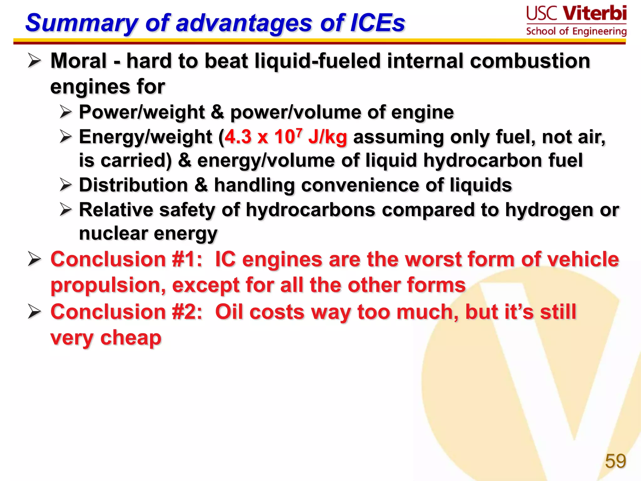 59
Summary of advantages of ICEs
 Moral - hard to beat liquid-fueled internal combustion
engines for
 Power/weight & power/volume of engine
 Energy/weight (4.3 x 107 J/kg assuming only fuel, not air,
is carried) & energy/volume of liquid hydrocarbon fuel
 Distribution & handling convenience of liquids
 Relative safety of hydrocarbons compared to hydrogen or
nuclear energy
 Conclusion #1: IC engines are the worst form of vehicle
propulsion, except for all the other forms
 Conclusion #2: Oil costs way too much, but it’s still
very cheap
 