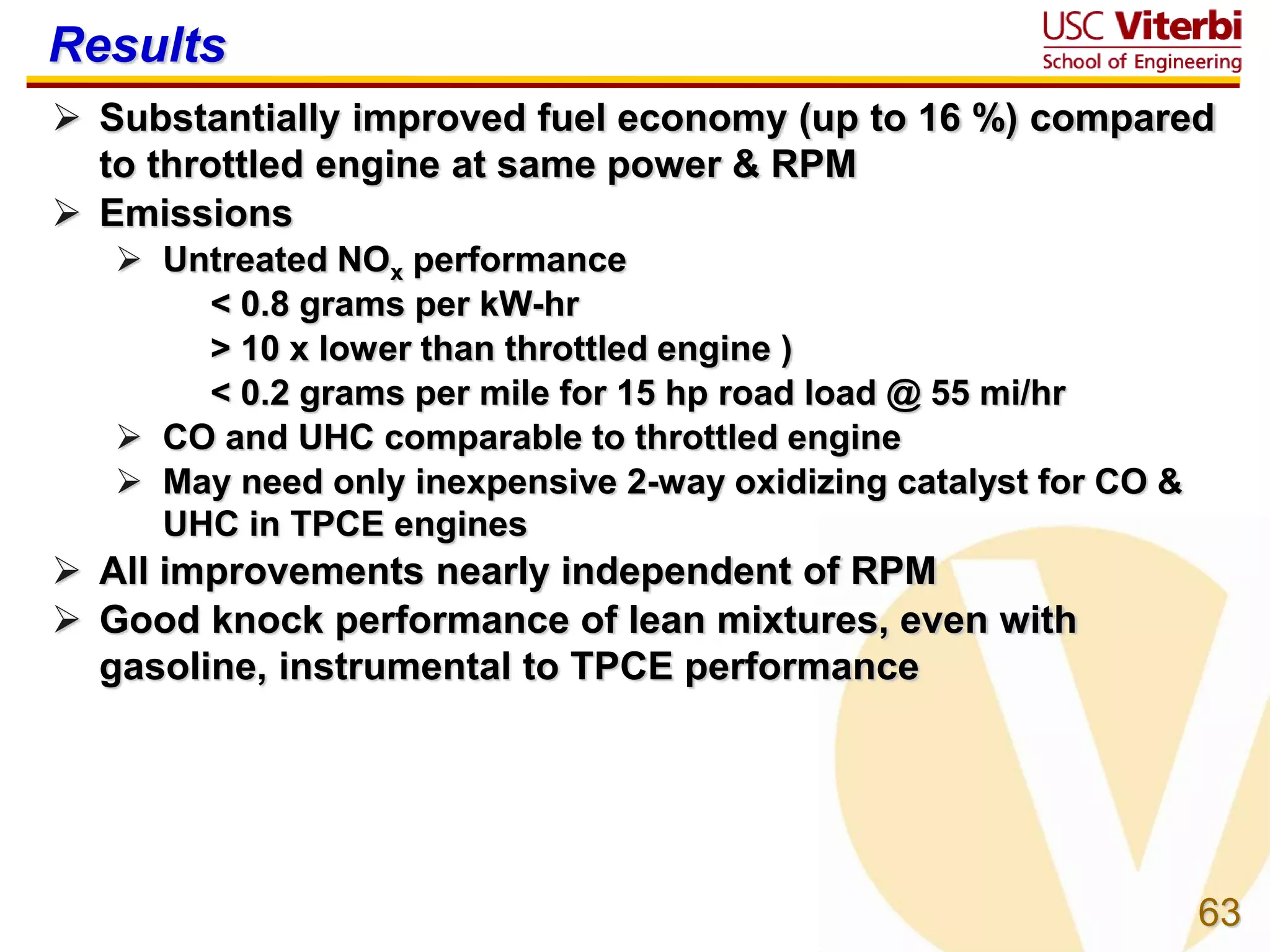 63
Results
 Substantially improved fuel economy (up to 16 %) compared
to throttled engine at same power & RPM
 Emissions
 Untreated NOx performance
< 0.8 grams per kW-hr
> 10 x lower than throttled engine )
< 0.2 grams per mile for 15 hp road load @ 55 mi/hr
 CO and UHC comparable to throttled engine
 May need only inexpensive 2-way oxidizing catalyst for CO &
UHC in TPCE engines
 All improvements nearly independent of RPM
 Good knock performance of lean mixtures, even with
gasoline, instrumental to TPCE performance
 