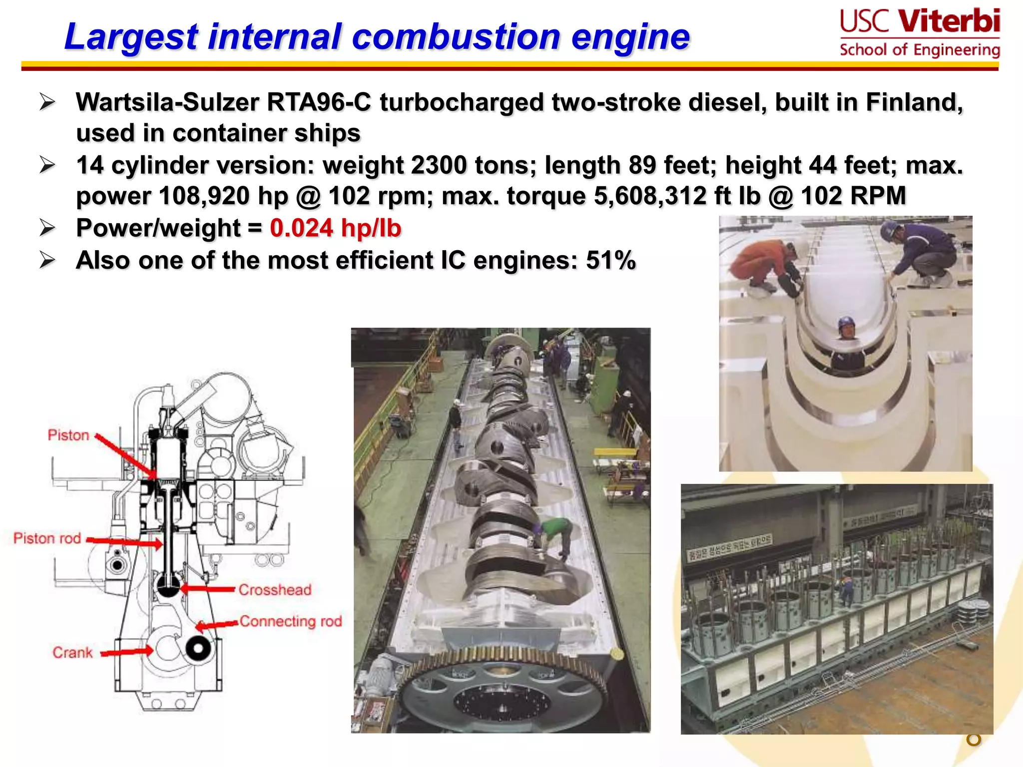 8
Largest internal combustion engine
 Wartsila-Sulzer RTA96-C turbocharged two-stroke diesel, built in Finland,
used in container ships
 14 cylinder version: weight 2300 tons; length 89 feet; height 44 feet; max.
power 108,920 hp @ 102 rpm; max. torque 5,608,312 ft lb @ 102 RPM
 Power/weight = 0.024 hp/lb
 Also one of the most efficient IC engines: 51%
 
