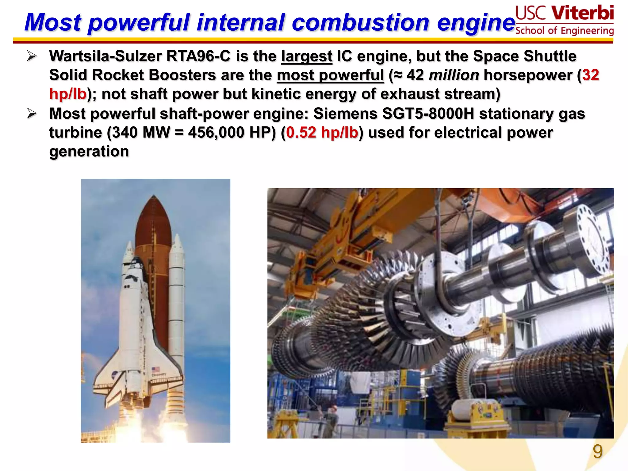 9
Most powerful internal combustion engine
 Wartsila-Sulzer RTA96-C is the largest IC engine, but the Space Shuttle
Solid Rocket Boosters are the most powerful (≈ 42 million horsepower (32
hp/lb); not shaft power but kinetic energy of exhaust stream)
 Most powerful shaft-power engine: Siemens SGT5-8000H stationary gas
turbine (340 MW = 456,000 HP) (0.52 hp/lb) used for electrical power
generation
 