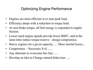 Optimizing Engine Performance
• Engines are most efficient at or near peak load.
• Efficiency drops with a reduction in torque load.
• At zero brake torque, all fuel energy is expended in engine
friction.
• Lower rated engine speeds provide lower BSFC, and at the
same time reduce torque reserve – design compromise.
• Heavy engines for a given capacity….. More inertial losses…
• Compromise – Necessary Evil …..
• Any alternate to overcome this fact…..
• Develop an idea to Change natural behaviour…..
 