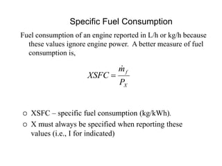 Specific Fuel Consumption
X
f
P
m
XSFC


 XSFC – specific fuel consumption (kg/kWh).
 X must always be specified when reporting these
values (i.e., I for indicated)
Fuel consumption of an engine reported in L/h or kg/h because
these values ignore engine power. A better measure of fuel
consumption is,
 