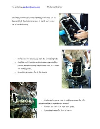 For contacting, ggc@windowslive.com             Mechanical Engineer




Once he cylinder head is removed, the cylinder block can be
disassembled. Rotate the engine on its stand; and remove
the oil pan and timing.




        Remove the rod-bearing cap from the connecting rode.
        Carefully push the piston and rode assembly out of the
        cylinder while supporting the piston by hand as it comes
        out of the cylinder.
        Repeat the procedure for all the pistons.




                                             A valve spring compressor is used to compress the valve
                                    springs to allow for valve keeper removal.
                                             Remove the valve seals from their guides.
                                             Inspect each valve for sings of cracks.
 