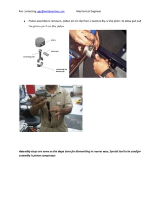 For contacting, ggc@windowslive.com              Mechanical Engineer


       Piston assembly is removed, piston pin cir clip then is roomed by cir clip pliers to allow pull out
       the piston pin from the piston




Assembly steps are same as the steps done for dismantling in reveres way. Special tool to be used for
assembly is piston compressor.
 