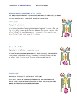 For contacting, ggc@windowslive.com               Mechanical Engineer




The operation principle of 4 stroke engine
This type of engine has a cycle of 4 strokes happen when the crank shaft rotates 360 degree.

The cycle consists of intake, compression, ignition and exhaust stroke.

Intake stroke

(Taking in air-fuel mixture)

In this stroke, the intake valve opened and exhaust valve closed. The mixture of air and
fuel will be sucked into the cylinder from the carburetor. This because expansion of the
volume in the cylinder cased by the downward motion of the piston to bottom dead
center. That can lead to create vacuum in the cylinder.




Compression stroke

(Squeezing the air-fuel mixture into a smaller volume)

 In this stroke, both intake and exhaust valve are closed .the mixture of air and fuel is
compressed to make it easier to ignite , this because the volume of the cylinder will
be reduced due to the movement of the piston upward to top dead center.




Ignition stroke

(Burning the air-fuel mixture and forcing the piston down)

In this stroke, both intake and exhaust valve are closed. The spark plug will inject a
ignition spark to ignite the compressed mixture. The piston then wills pushed down
ward to bottom dead center by the high pressure gas.
 