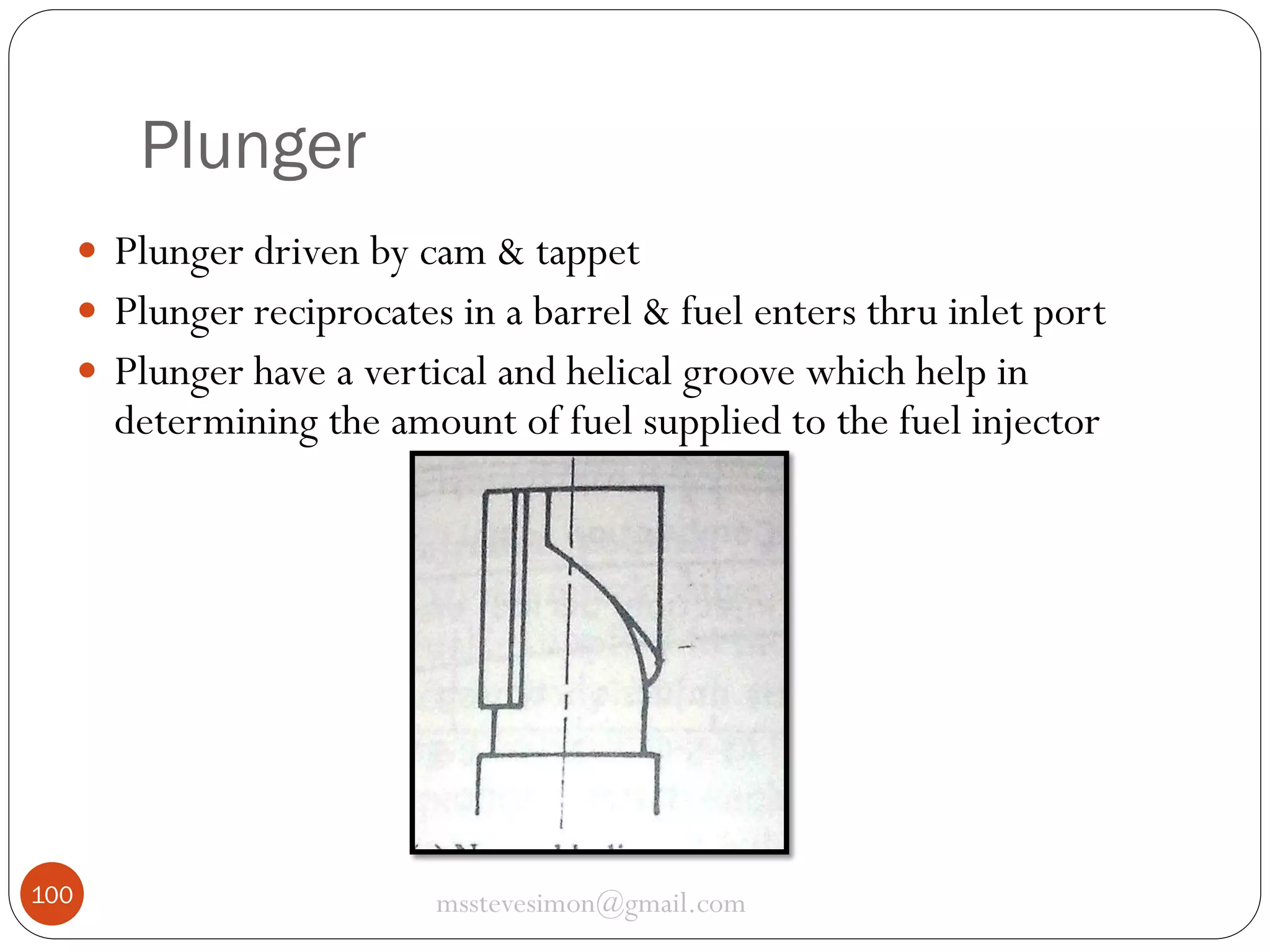 Plunger
 Plunger driven by cam & tappet
 Plunger reciprocates in a barrel & fuel enters thru inlet port
 Plunger have a vertical and helical groove which help in

determining the amount of fuel supplied to the fuel injector

100

msstevesimon@gmail.com

 