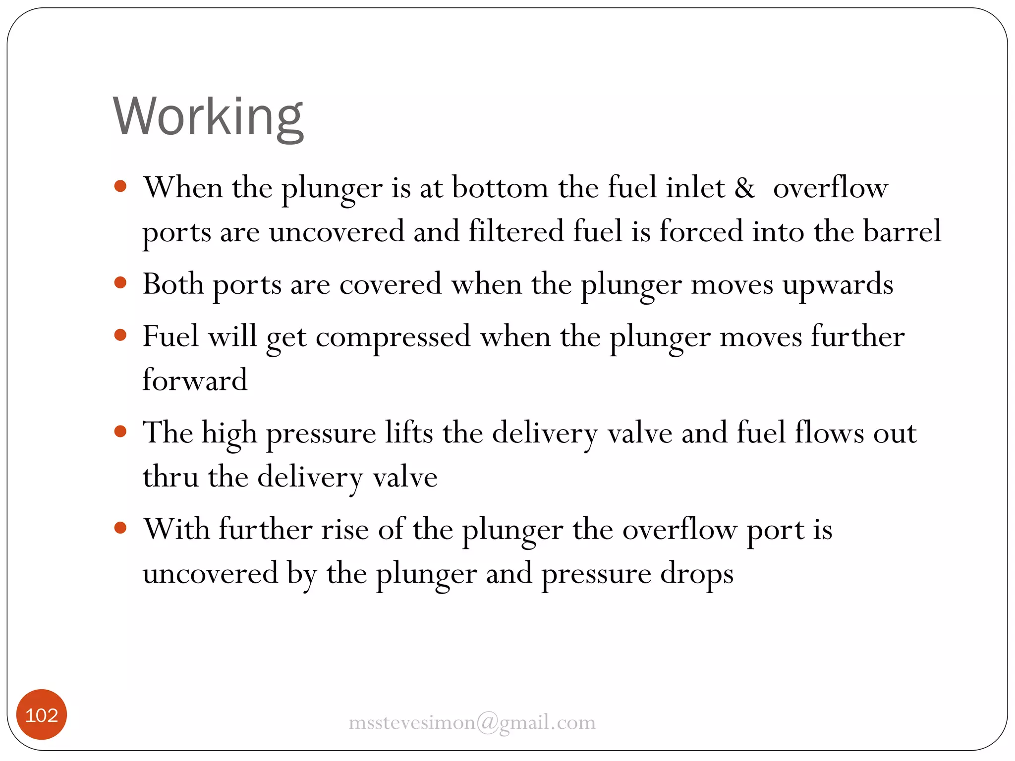 Working
 When the plunger is at bottom the fuel inlet & overflow





102

ports are uncovered and filtered fuel is forced into the barrel
Both ports are covered when the plunger moves upwards
Fuel will get compressed when the plunger moves further
forward
The high pressure lifts the delivery valve and fuel flows out
thru the delivery valve
With further rise of the plunger the overflow port is
uncovered by the plunger and pressure drops

msstevesimon@gmail.com

 