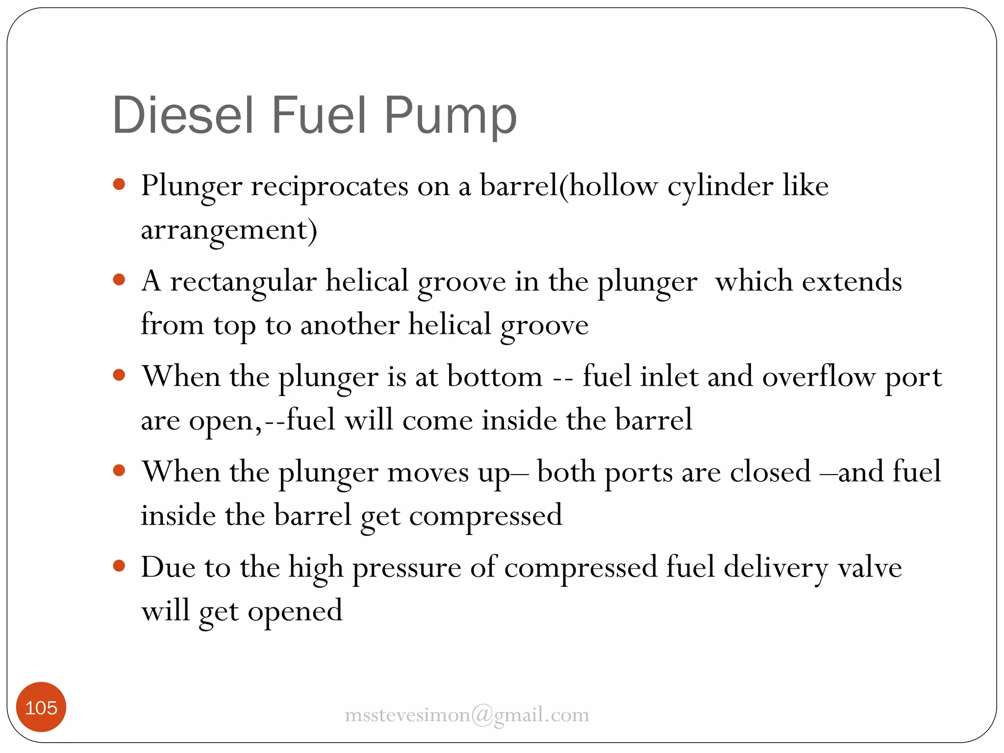 Diesel Fuel Pump
 Plunger reciprocates on a barrel(hollow cylinder like





105

arrangement)
A rectangular helical groove in the plunger which extends
from top to another helical groove
When the plunger is at bottom -- fuel inlet and overflow port
are open,--fuel will come inside the barrel
When the plunger moves up– both ports are closed –and fuel
inside the barrel get compressed
Due to the high pressure of compressed fuel delivery valve
will get opened
msstevesimon@gmail.com

 