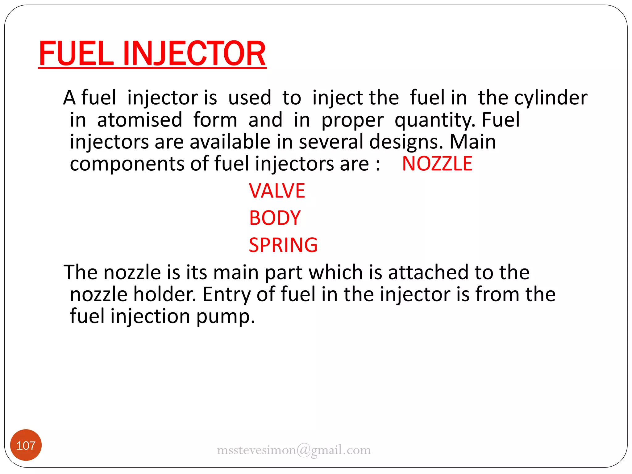 FUEL INJECTOR
A fuel injector is used to inject the fuel in the cylinder
in atomised form and in proper quantity. Fuel
injectors are available in several designs. Main
components of fuel injectors are : NOZZLE
VALVE
BODY
SPRING
The nozzle is its main part which is attached to the
nozzle holder. Entry of fuel in the injector is from the
fuel injection pump.

107

msstevesimon@gmail.com

 