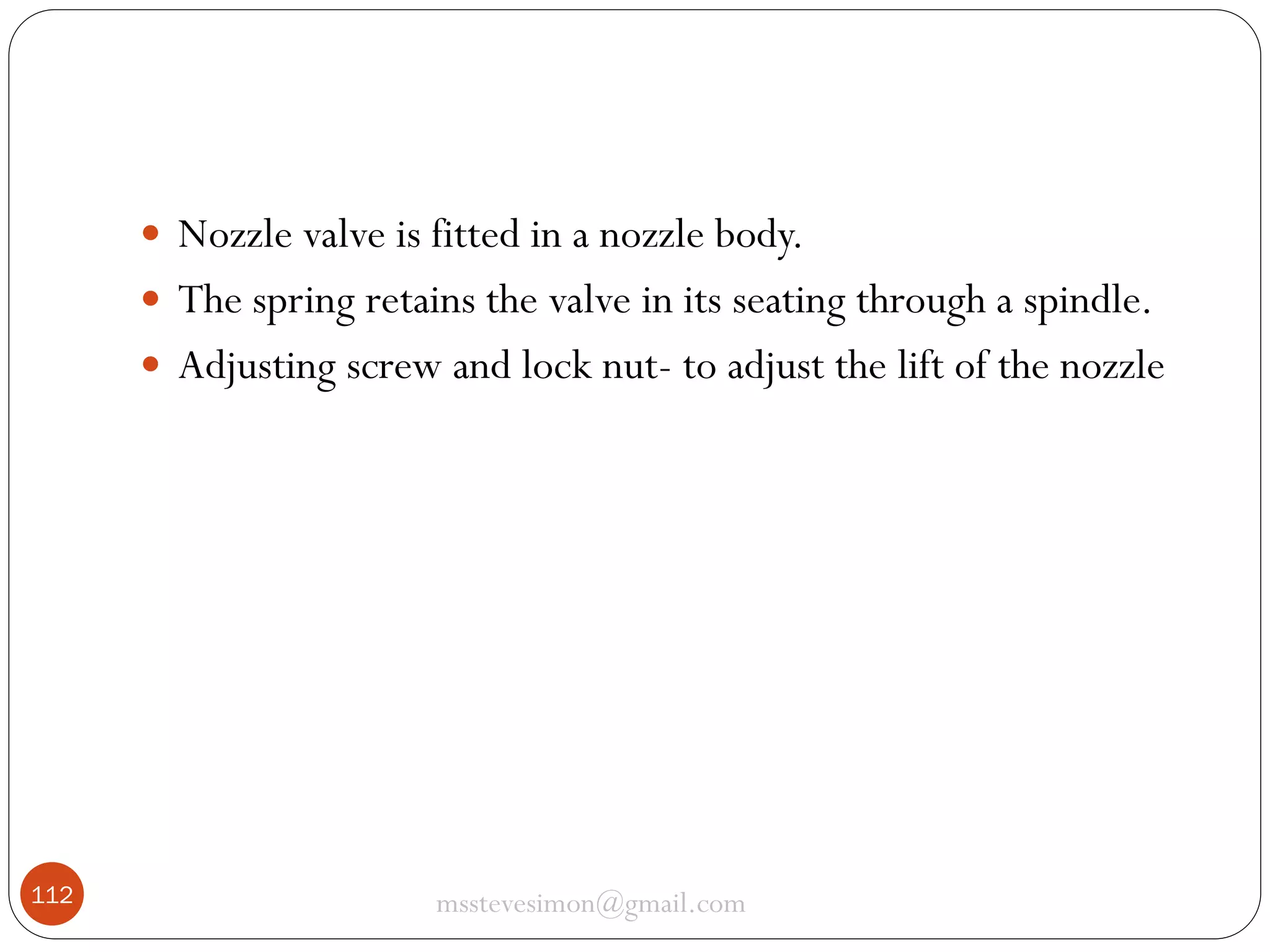  Nozzle valve is fitted in a nozzle body.
 The spring retains the valve in its seating through a spindle.
 Adjusting screw and lock nut- to adjust the lift of the nozzle

112

msstevesimon@gmail.com

 