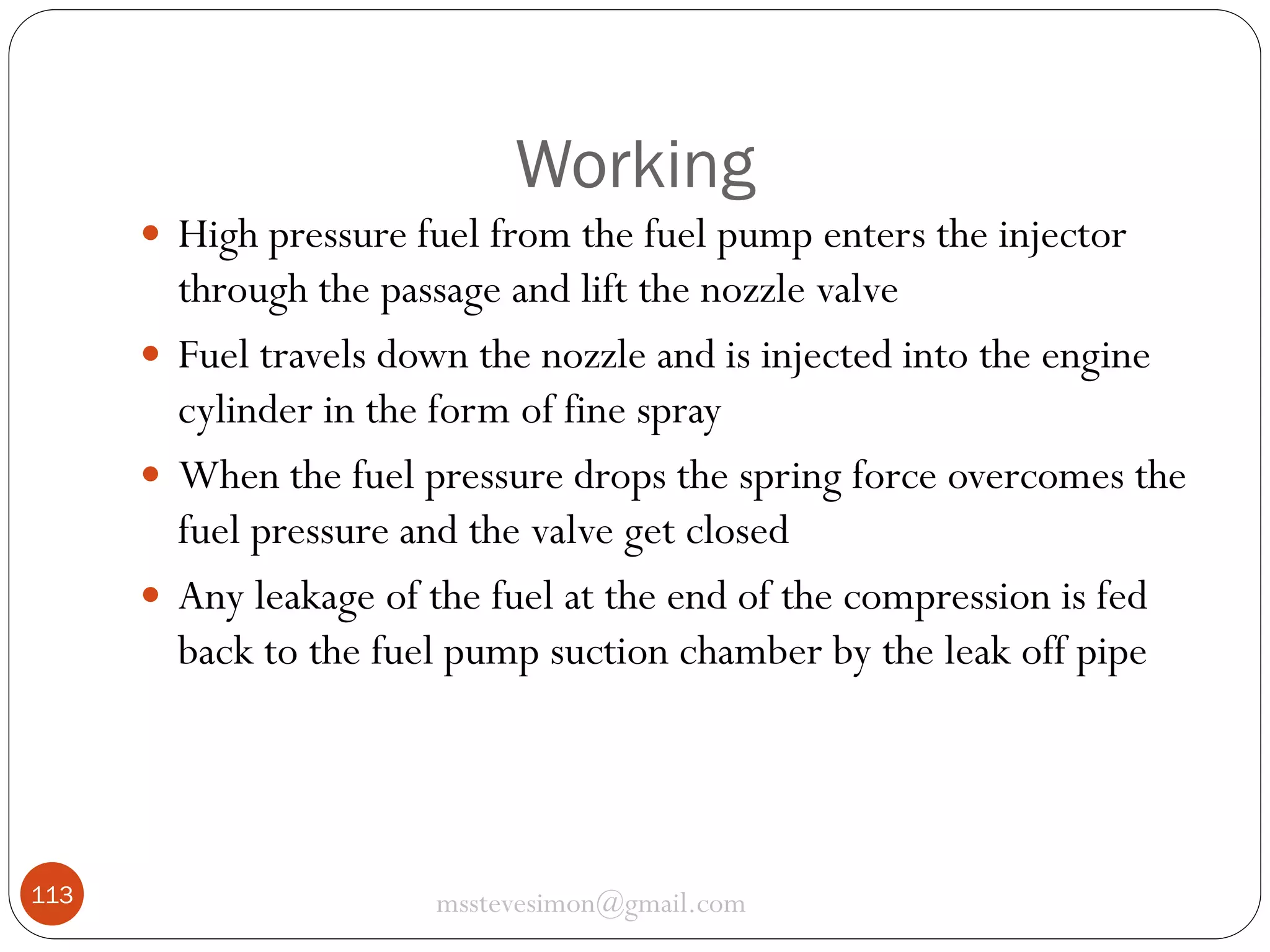 Working
 High pressure fuel from the fuel pump enters the injector

through the passage and lift the nozzle valve
 Fuel travels down the nozzle and is injected into the engine
cylinder in the form of fine spray
 When the fuel pressure drops the spring force overcomes the
fuel pressure and the valve get closed
 Any leakage of the fuel at the end of the compression is fed
back to the fuel pump suction chamber by the leak off pipe

113

msstevesimon@gmail.com

 
