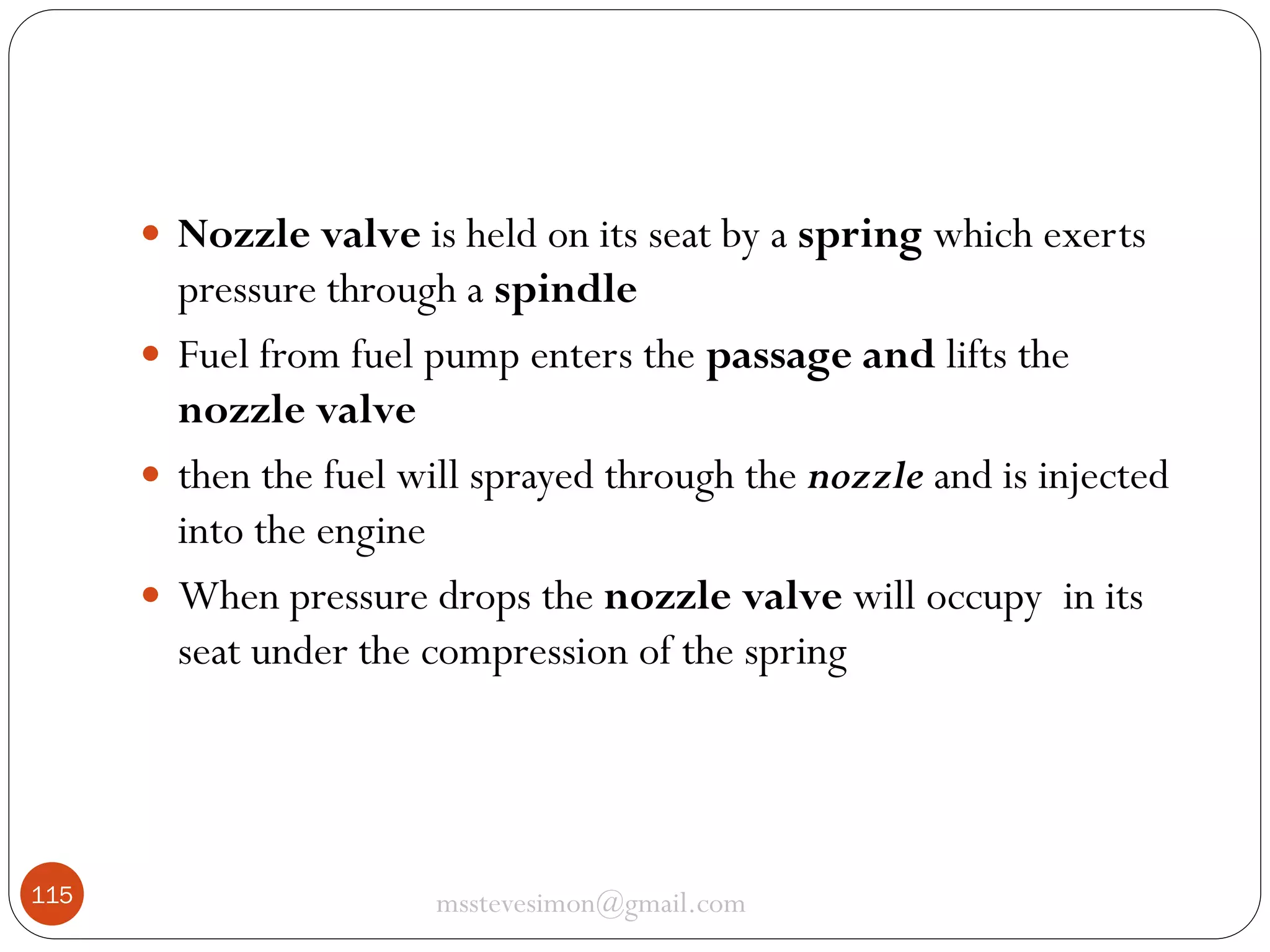  Nozzle valve is held on its seat by a spring which exerts

pressure through a spindle
 Fuel from fuel pump enters the passage and lifts the
nozzle valve
 then the fuel will sprayed through the nozzle and is injected
into the engine
 When pressure drops the nozzle valve will occupy in its
seat under the compression of the spring

115

msstevesimon@gmail.com

 
