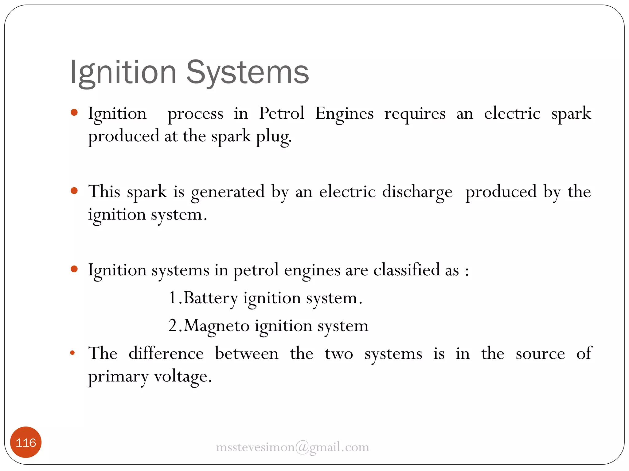 Ignition Systems
 Ignition

process in Petrol Engines requires an electric spark
produced at the spark plug.

 This spark is generated by an electric discharge produced by the

ignition system.

 Ignition systems in petrol engines are classified as :

1.Battery ignition system.
2.Magneto ignition system
• The difference between the two systems is in the source of
primary voltage.
116

msstevesimon@gmail.com

 