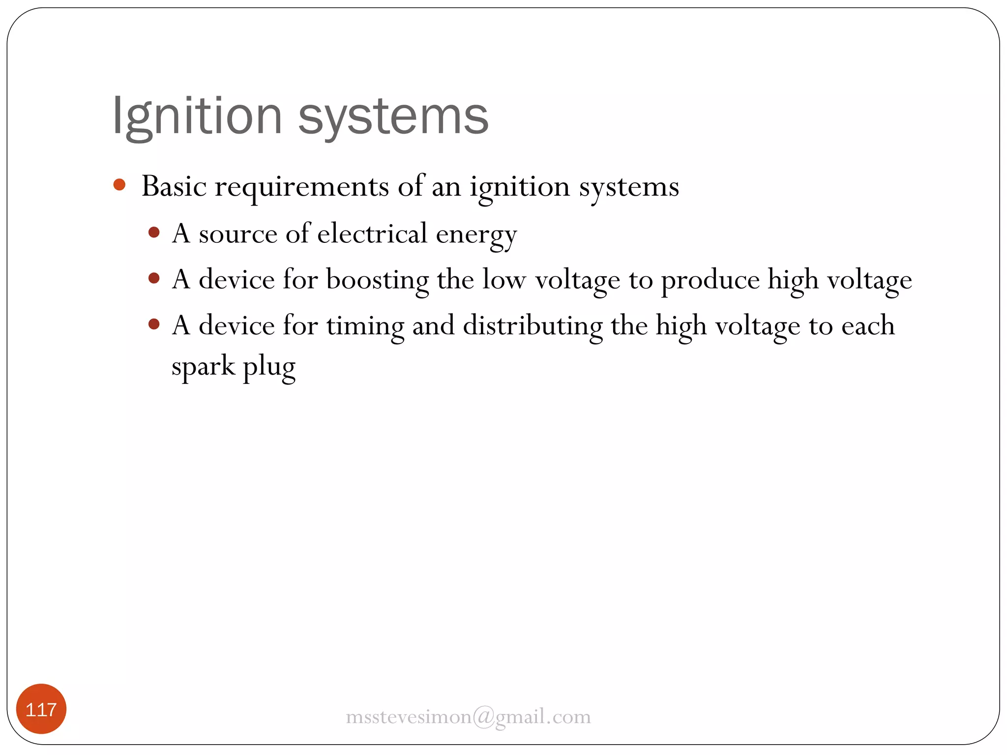 Ignition systems
 Basic requirements of an ignition systems
 A source of electrical energy
 A device for boosting the low voltage to produce high voltage
 A device for timing and distributing the high voltage to each

spark plug

117

msstevesimon@gmail.com

 