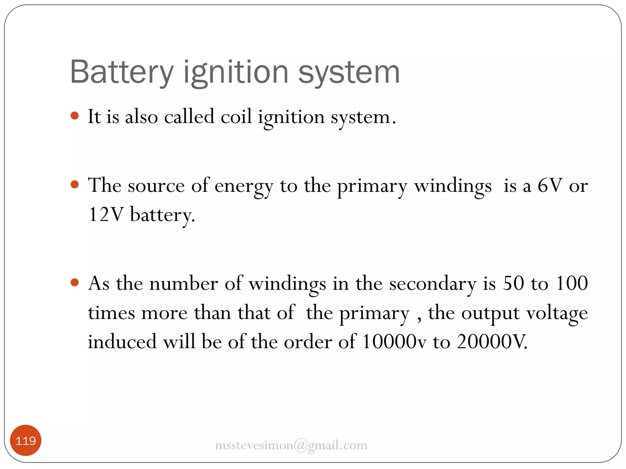 Battery ignition system
 It is also called coil ignition system.
 The source of energy to the primary windings is a 6V or

12V battery.
 As the number of windings in the secondary is 50 to 100

times more than that of the primary , the output voltage
induced will be of the order of 10000v to 20000V.

119

msstevesimon@gmail.com

 