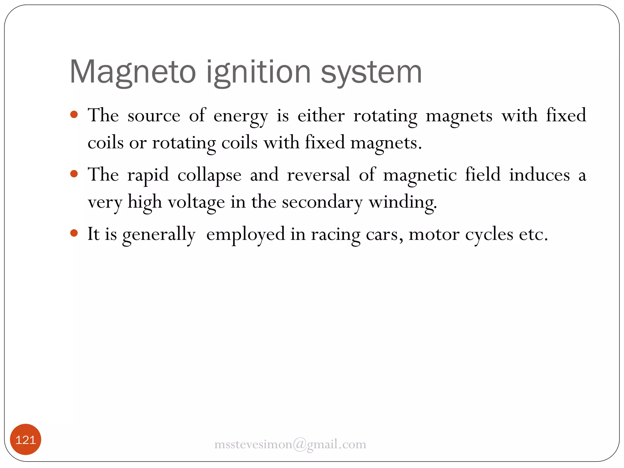 Magneto ignition system
 The source of energy is either rotating magnets with fixed

coils or rotating coils with fixed magnets.
 The rapid collapse and reversal of magnetic field induces a
very high voltage in the secondary winding.
 It is generally employed in racing cars, motor cycles etc.

121

msstevesimon@gmail.com

 