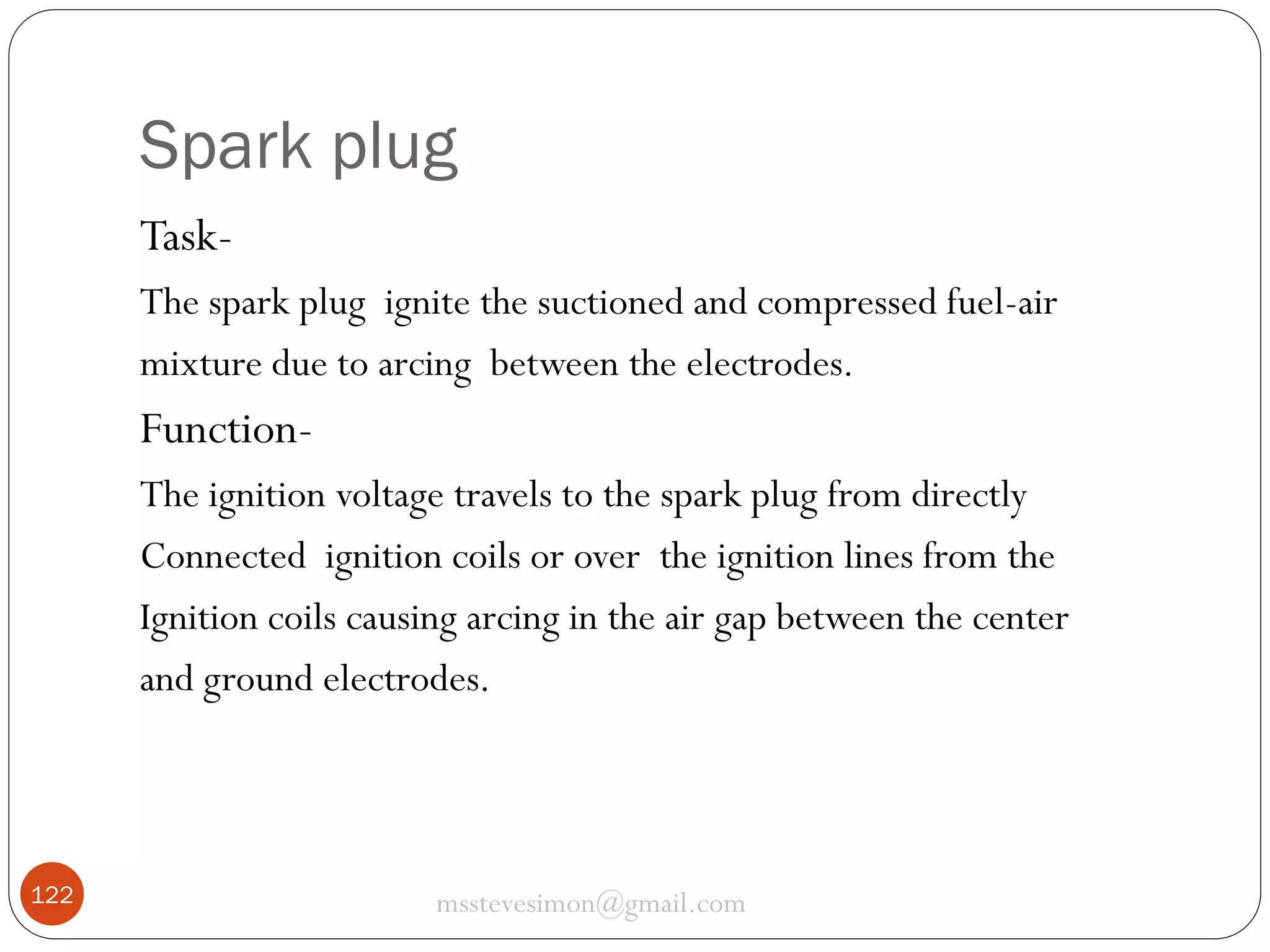 Spark plug
TaskThe spark plug ignite the suctioned and compressed fuel-air
mixture due to arcing between the electrodes.

FunctionThe ignition voltage travels to the spark plug from directly
Connected ignition coils or over the ignition lines from the
Ignition coils causing arcing in the air gap between the center
and ground electrodes.

122

msstevesimon@gmail.com

 