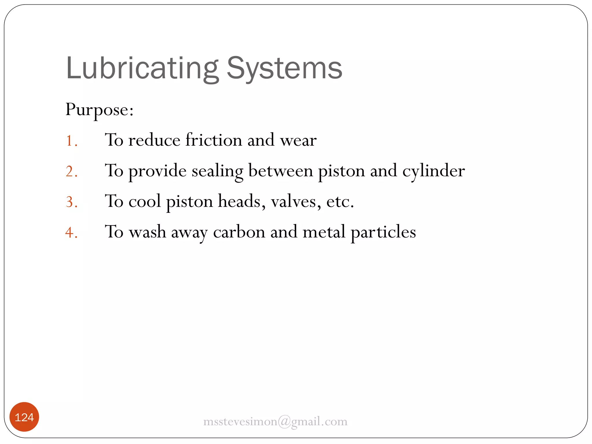 Lubricating Systems
Purpose:
1. To reduce friction and wear
2. To provide sealing between piston and cylinder
3. To cool piston heads, valves, etc.
4. To wash away carbon and metal particles

124

msstevesimon@gmail.com

 