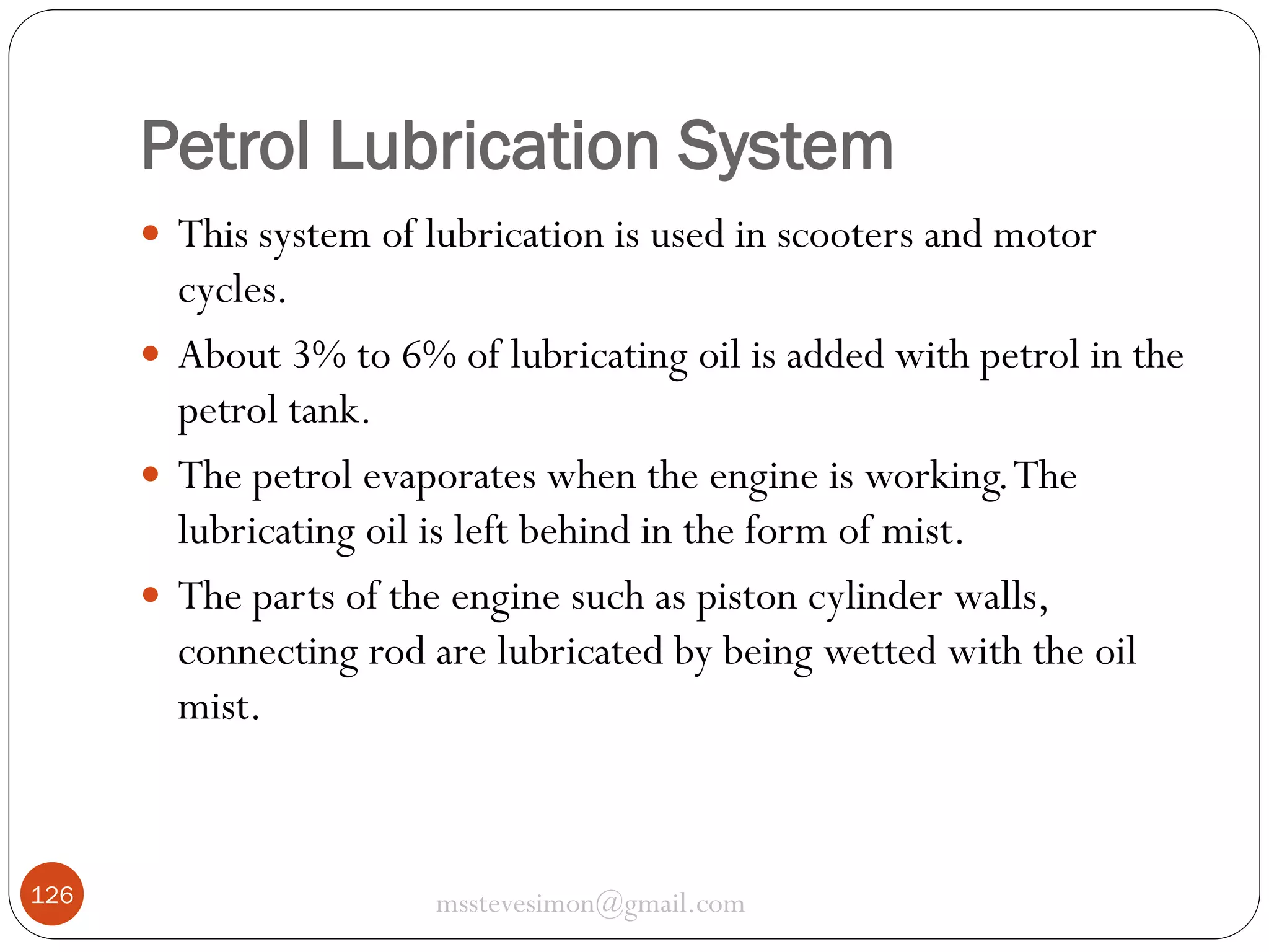 Petrol Lubrication System
 This system of lubrication is used in scooters and motor

cycles.
 About 3% to 6% of lubricating oil is added with petrol in the
petrol tank.
 The petrol evaporates when the engine is working. The
lubricating oil is left behind in the form of mist.
 The parts of the engine such as piston cylinder walls,
connecting rod are lubricated by being wetted with the oil
mist.

126

msstevesimon@gmail.com

 