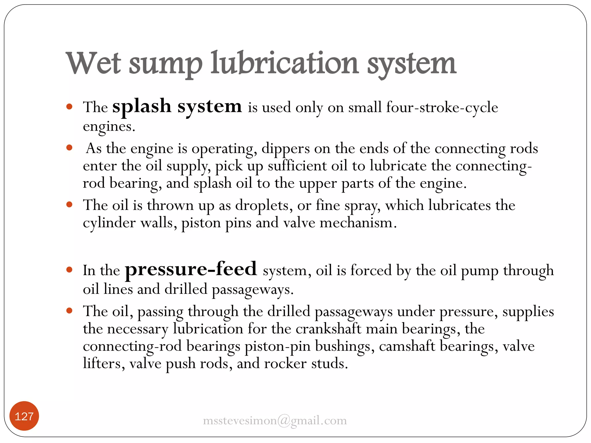 Wet sump lubrication system
 The splash

system is used only on small four-stroke-cycle

engines.
 As the engine is operating, dippers on the ends of the connecting rods
enter the oil supply, pick up sufficient oil to lubricate the connectingrod bearing, and splash oil to the upper parts of the engine.
 The oil is thrown up as droplets, or fine spray, which lubricates the
cylinder walls, piston pins and valve mechanism.
 In the pressure-feed system, oil is forced by the oil pump through

oil lines and drilled passageways.
 The oil, passing through the drilled passageways under pressure, supplies
the necessary lubrication for the crankshaft main bearings, the
connecting-rod bearings piston-pin bushings, camshaft bearings, valve
lifters, valve push rods, and rocker studs.
127

msstevesimon@gmail.com

 