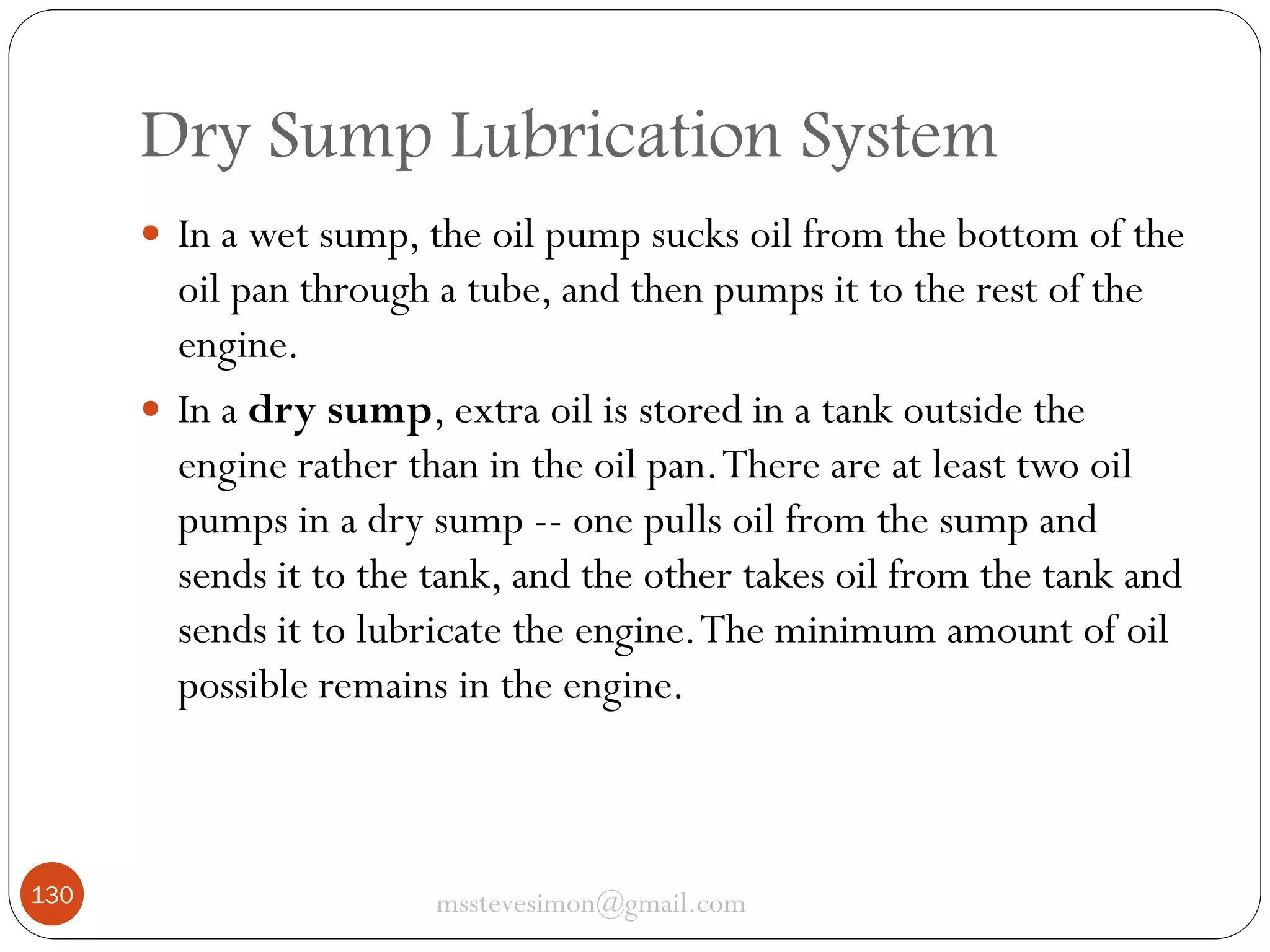 Dry Sump Lubrication System
 In a wet sump, the oil pump sucks oil from the bottom of the

oil pan through a tube, and then pumps it to the rest of the
engine.
 In a dry sump, extra oil is stored in a tank outside the
engine rather than in the oil pan. There are at least two oil
pumps in a dry sump -- one pulls oil from the sump and
sends it to the tank, and the other takes oil from the tank and
sends it to lubricate the engine. The minimum amount of oil
possible remains in the engine.

130

msstevesimon@gmail.com

 