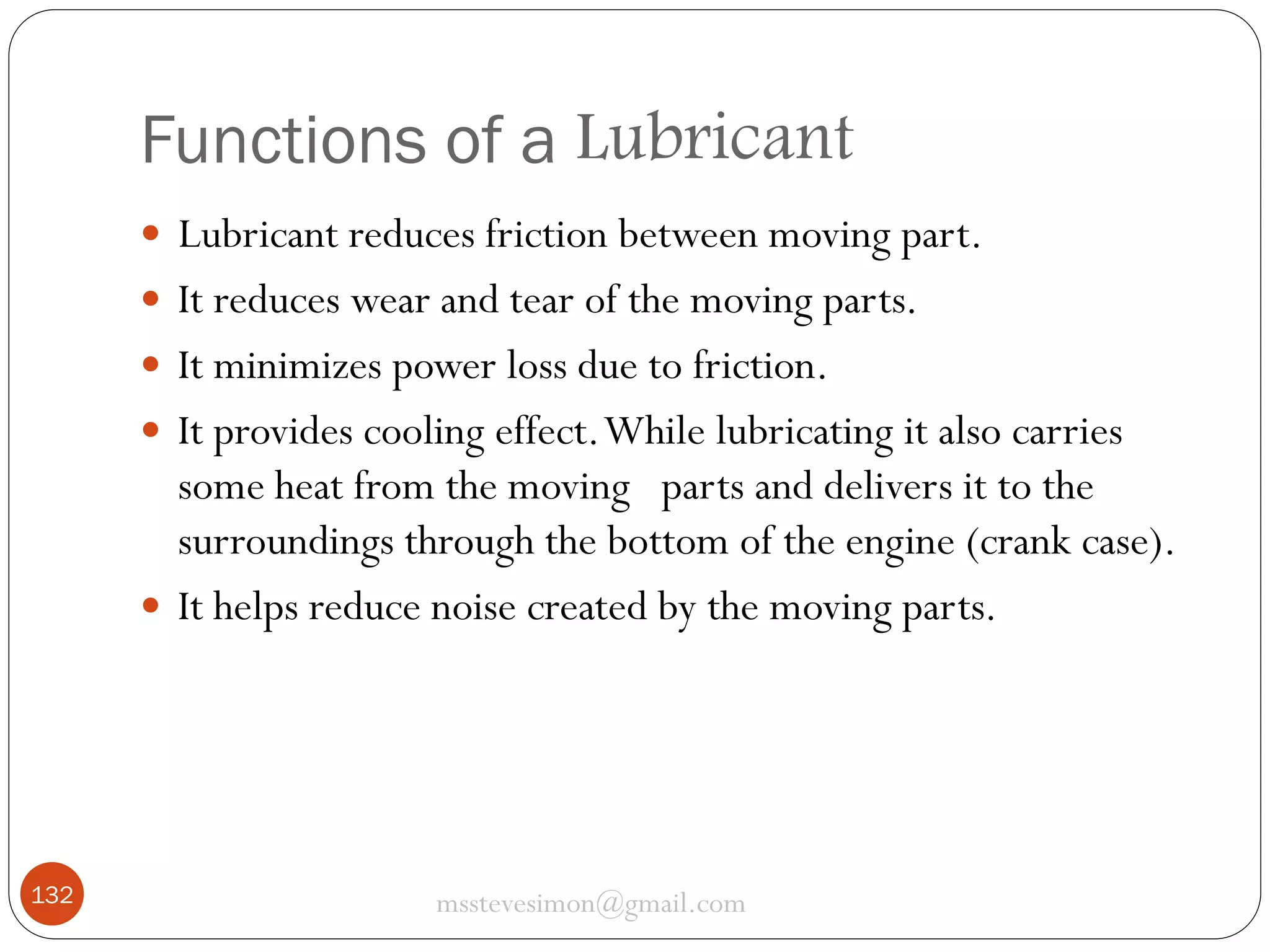Functions of a Lubricant
 Lubricant reduces friction between moving part.
 It reduces wear and tear of the moving parts.
 It minimizes power loss due to friction.
 It provides cooling effect. While lubricating it also carries

some heat from the moving parts and delivers it to the
surroundings through the bottom of the engine (crank case).
 It helps reduce noise created by the moving parts.

132

msstevesimon@gmail.com

 