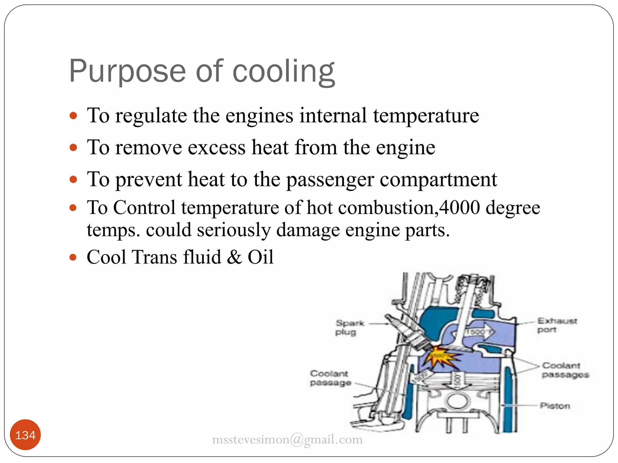 Purpose of cooling
 To regulate the engines internal temperature
 To remove excess heat from the engine
 To prevent heat to the passenger compartment
 To Control temperature of hot combustion,4000 degree

temps. could seriously damage engine parts.
 Cool Trans fluid & Oil

134

msstevesimon@gmail.com

 