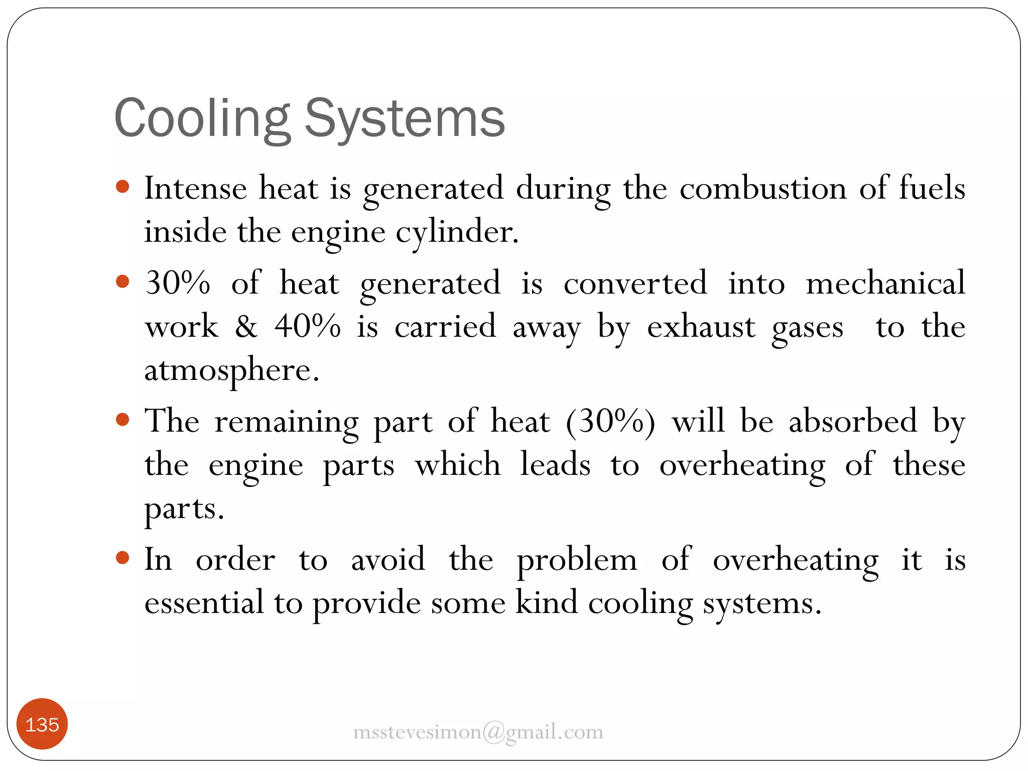 Cooling Systems
 Intense heat is generated during the combustion of fuels

inside the engine cylinder.
 30% of heat generated is converted into mechanical
work & 40% is carried away by exhaust gases to the
atmosphere.
 The remaining part of heat (30%) will be absorbed by
the engine parts which leads to overheating of these
parts.
 In order to avoid the problem of overheating it is
essential to provide some kind cooling systems.
135

msstevesimon@gmail.com

 