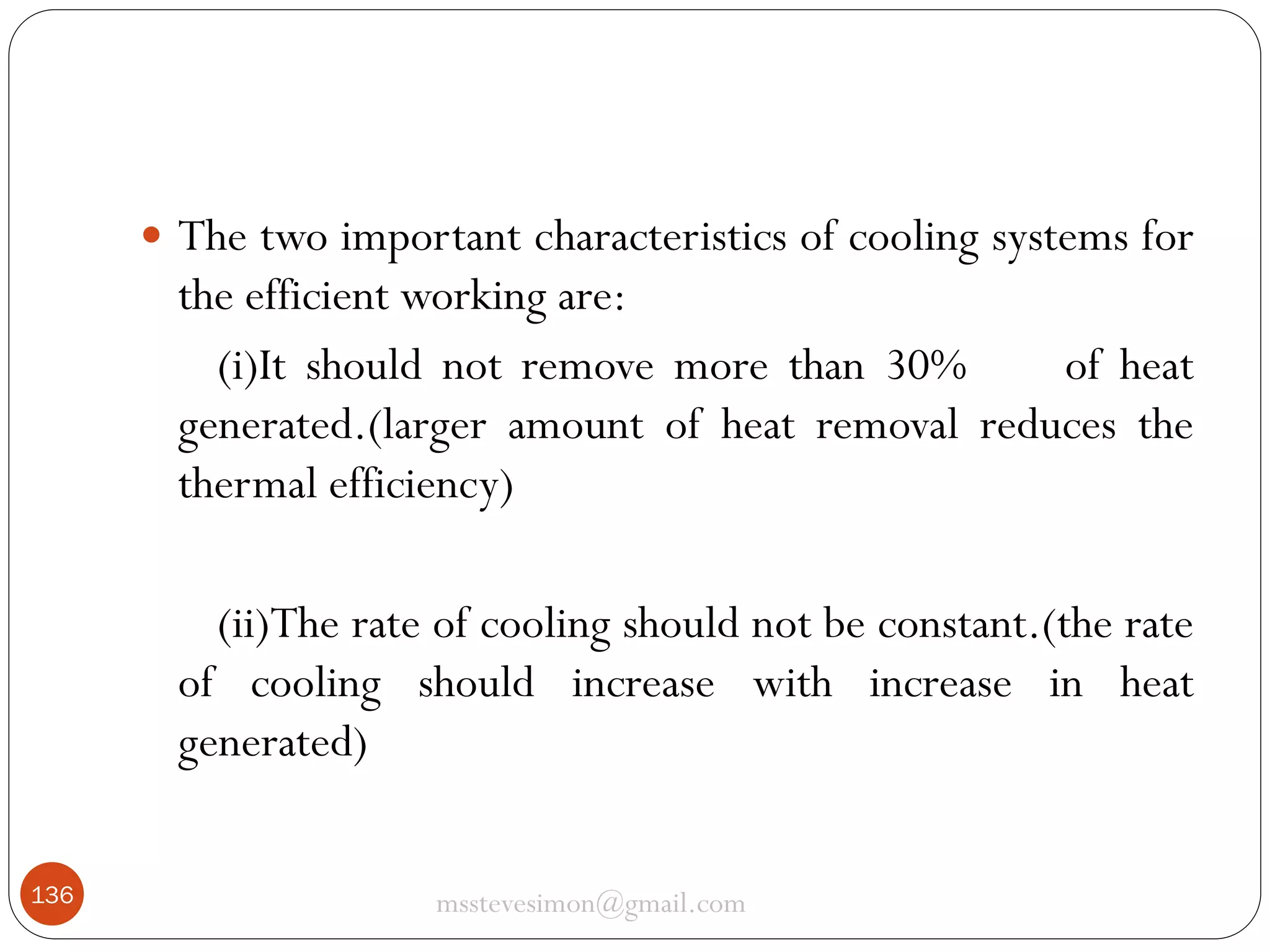  The two important characteristics of cooling systems for

the efficient working are:
(i)It should not remove more than 30%
of heat
generated.(larger amount of heat removal reduces the
thermal efficiency)
(ii)The rate of cooling should not be constant.(the rate
of cooling should increase with increase in heat
generated)
136

msstevesimon@gmail.com

 