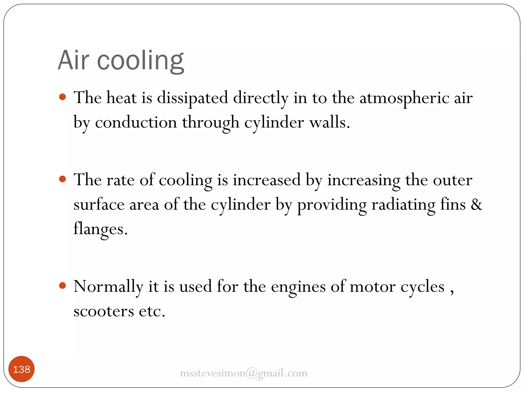 Air cooling
 The heat is dissipated directly in to the atmospheric air

by conduction through cylinder walls.
 The rate of cooling is increased by increasing the outer

surface area of the cylinder by providing radiating fins &
flanges.
 Normally it is used for the engines of motor cycles ,

scooters etc.
138

msstevesimon@gmail.com

 