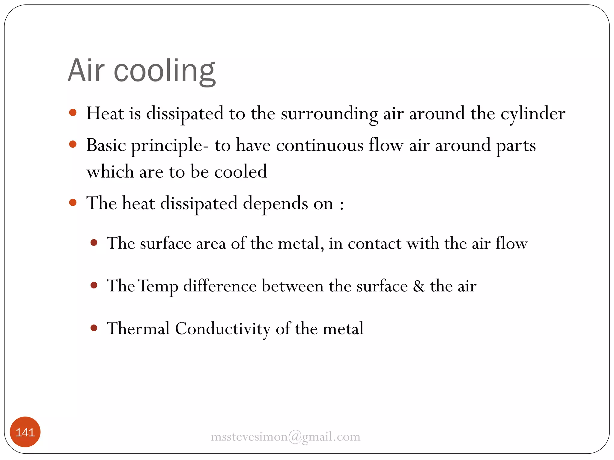 Air cooling
 Heat is dissipated to the surrounding air around the cylinder
 Basic principle- to have continuous flow air around parts

which are to be cooled
 The heat dissipated depends on :
 The surface area of the metal, in contact with the air flow
 The Temp difference between the surface & the air
 Thermal Conductivity of the metal

141

msstevesimon@gmail.com

 