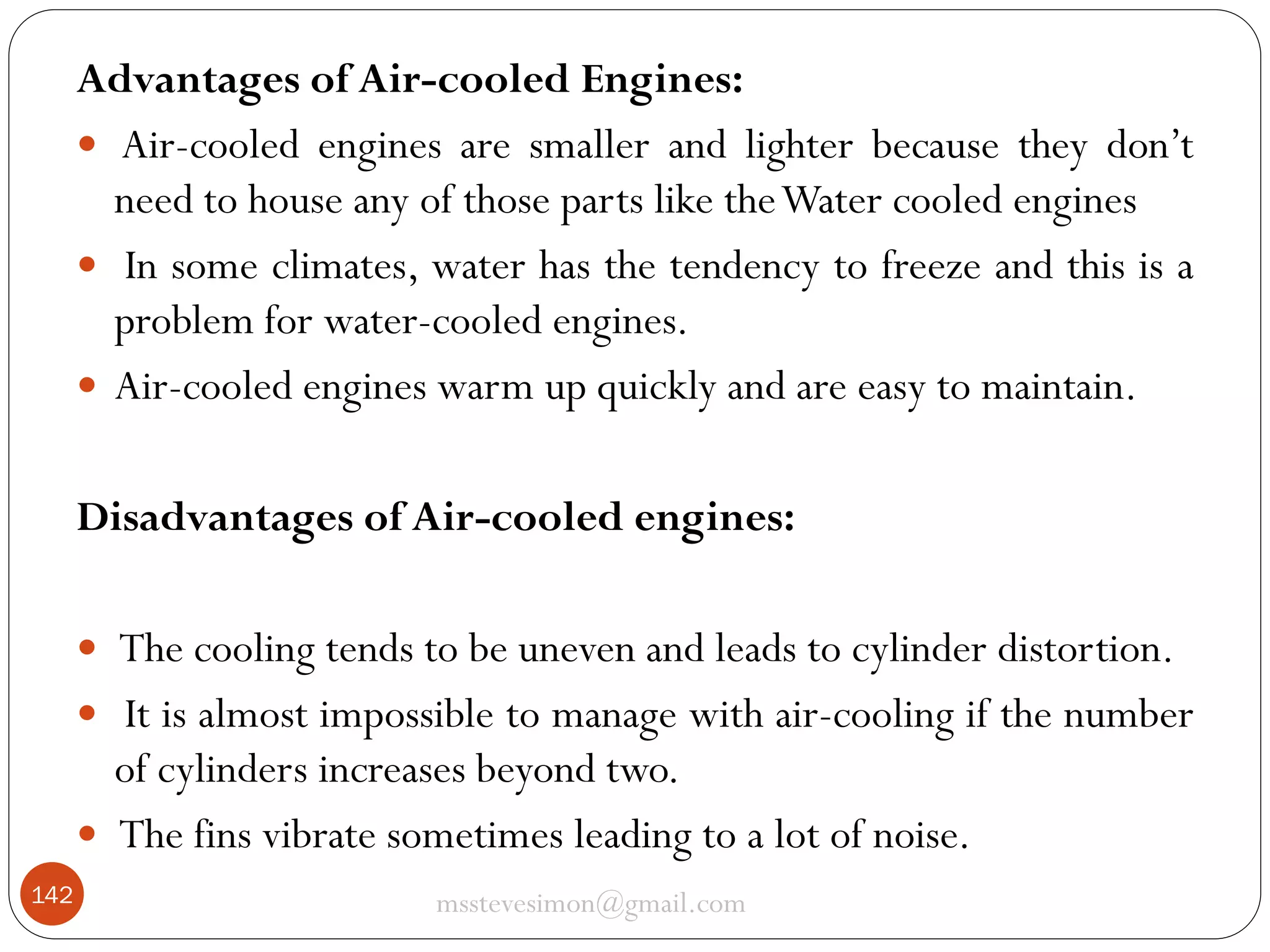 Advantages of Air-cooled Engines:
 Air-cooled engines are smaller and lighter because they don’t
need to house any of those parts like the Water cooled engines
 In some climates, water has the tendency to freeze and this is a
problem for water-cooled engines.
 Air-cooled engines warm up quickly and are easy to maintain.
Disadvantages of Air-cooled engines:
 The cooling tends to be uneven and leads to cylinder distortion.
 It is almost impossible to manage with air-cooling if the number

of cylinders increases beyond two.
 The fins vibrate sometimes leading to a lot of noise.
142

msstevesimon@gmail.com

 
