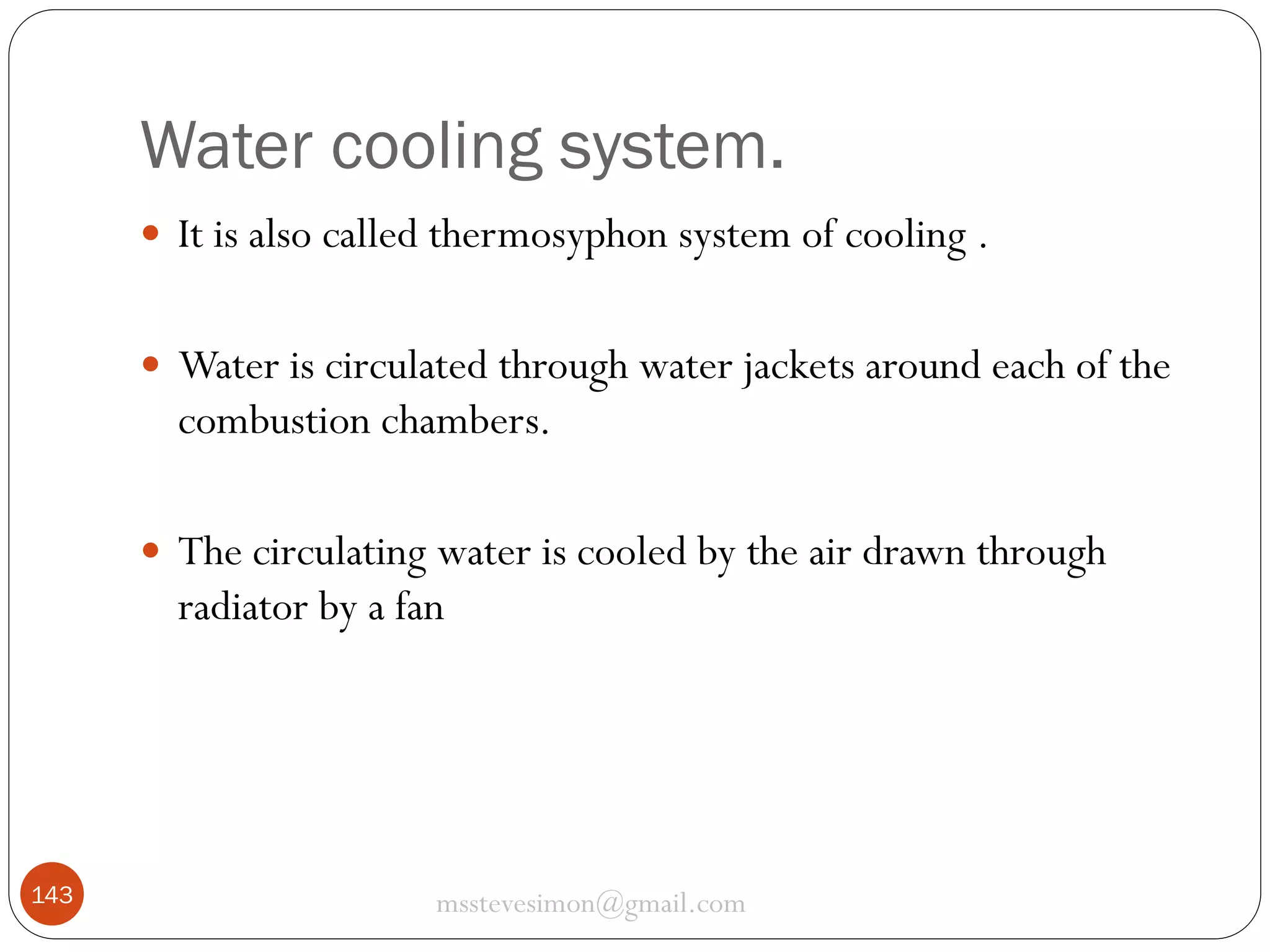Water cooling system.
 It is also called thermosyphon system of cooling .
 Water is circulated through water jackets around each of the

combustion chambers.
 The circulating water is cooled by the air drawn through

radiator by a fan

143

msstevesimon@gmail.com

 