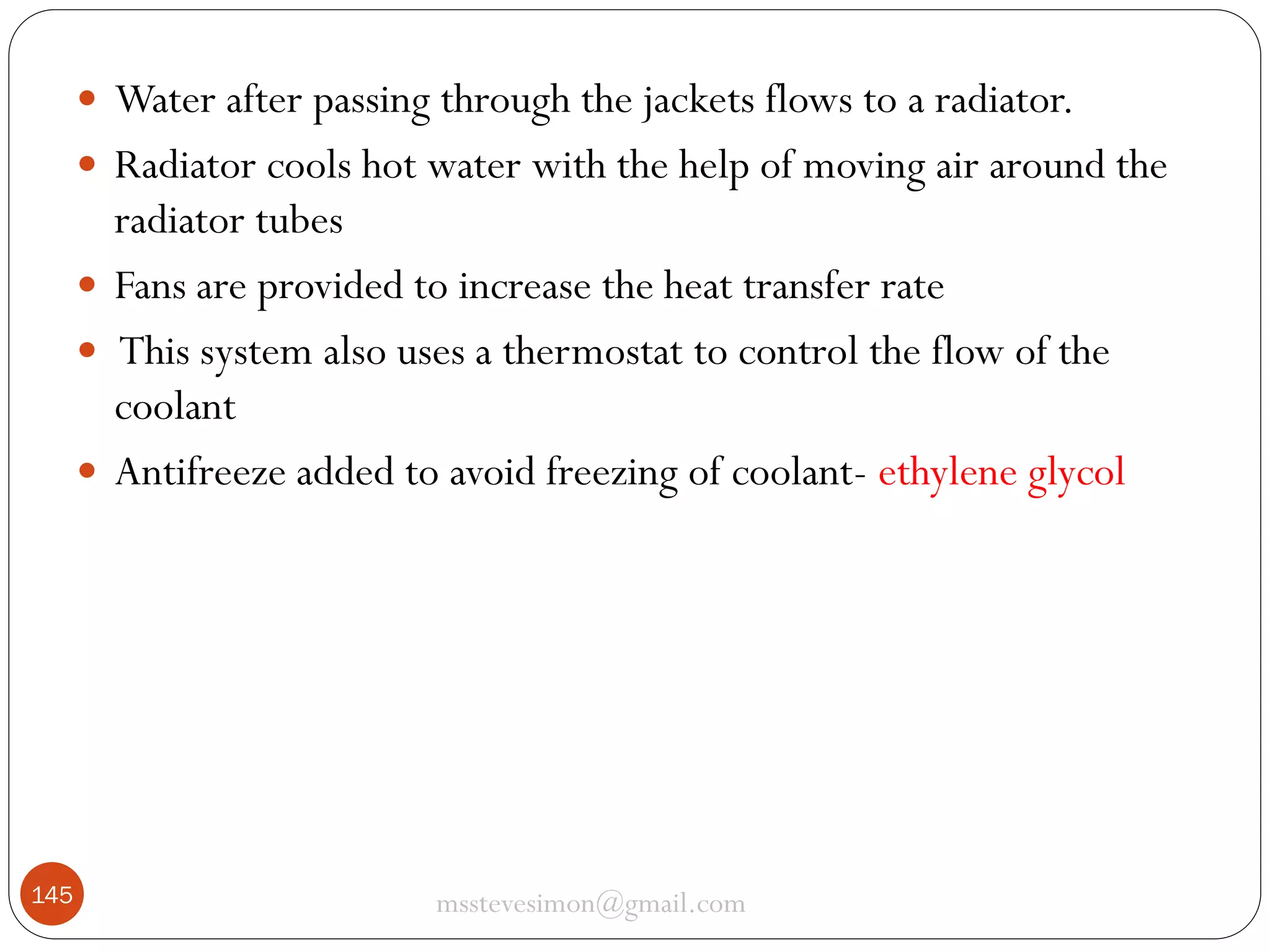  Water after passing through the jackets flows to a radiator.
 Radiator cools hot water with the help of moving air around the

radiator tubes
 Fans are provided to increase the heat transfer rate
 This system also uses a thermostat to control the flow of the
coolant
 Antifreeze added to avoid freezing of coolant- ethylene glycol

145

msstevesimon@gmail.com

 