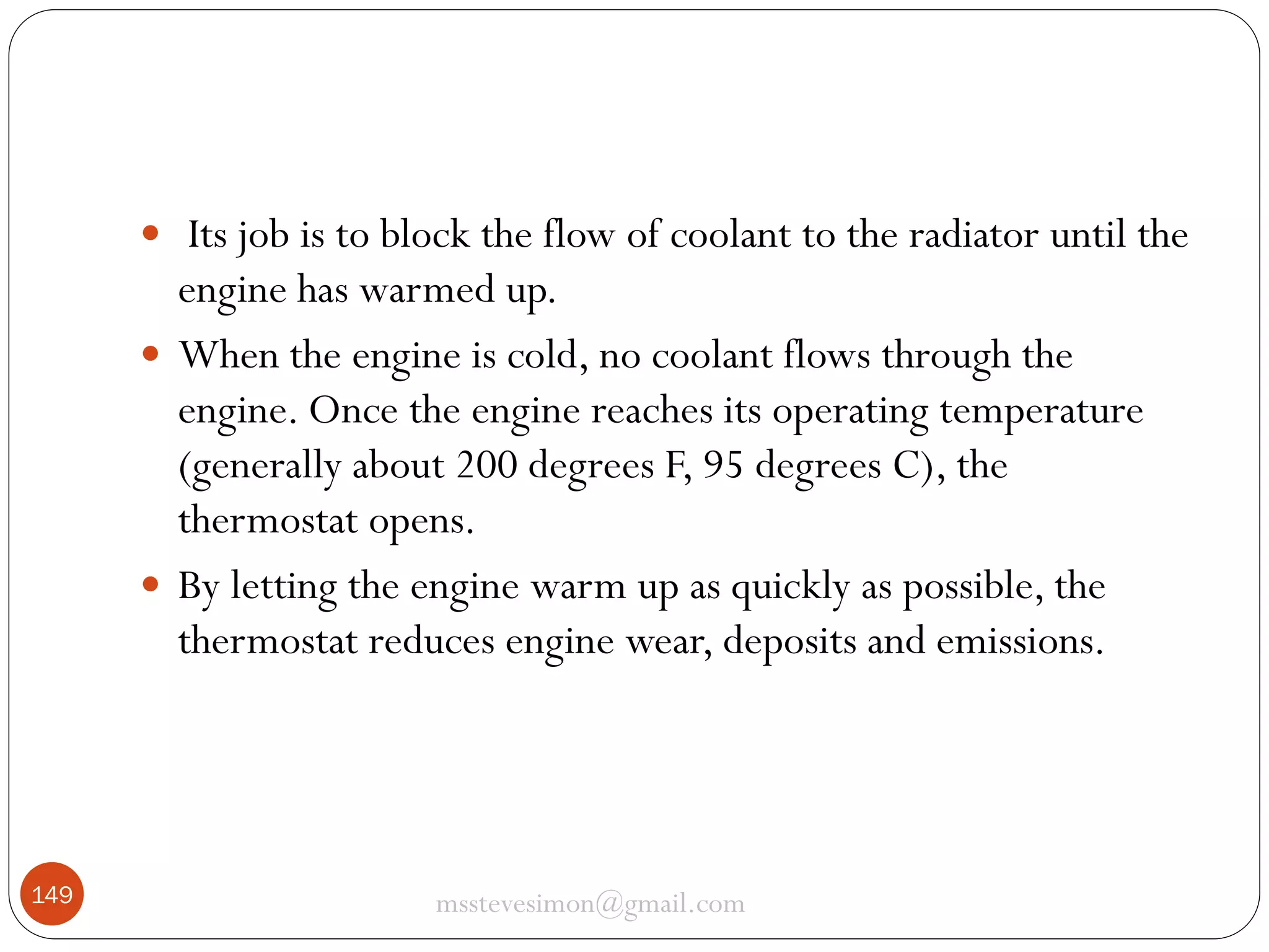  Its job is to block the flow of coolant to the radiator until the

engine has warmed up.
 When the engine is cold, no coolant flows through the
engine. Once the engine reaches its operating temperature
(generally about 200 degrees F, 95 degrees C), the
thermostat opens.
 By letting the engine warm up as quickly as possible, the
thermostat reduces engine wear, deposits and emissions.

149

msstevesimon@gmail.com

 