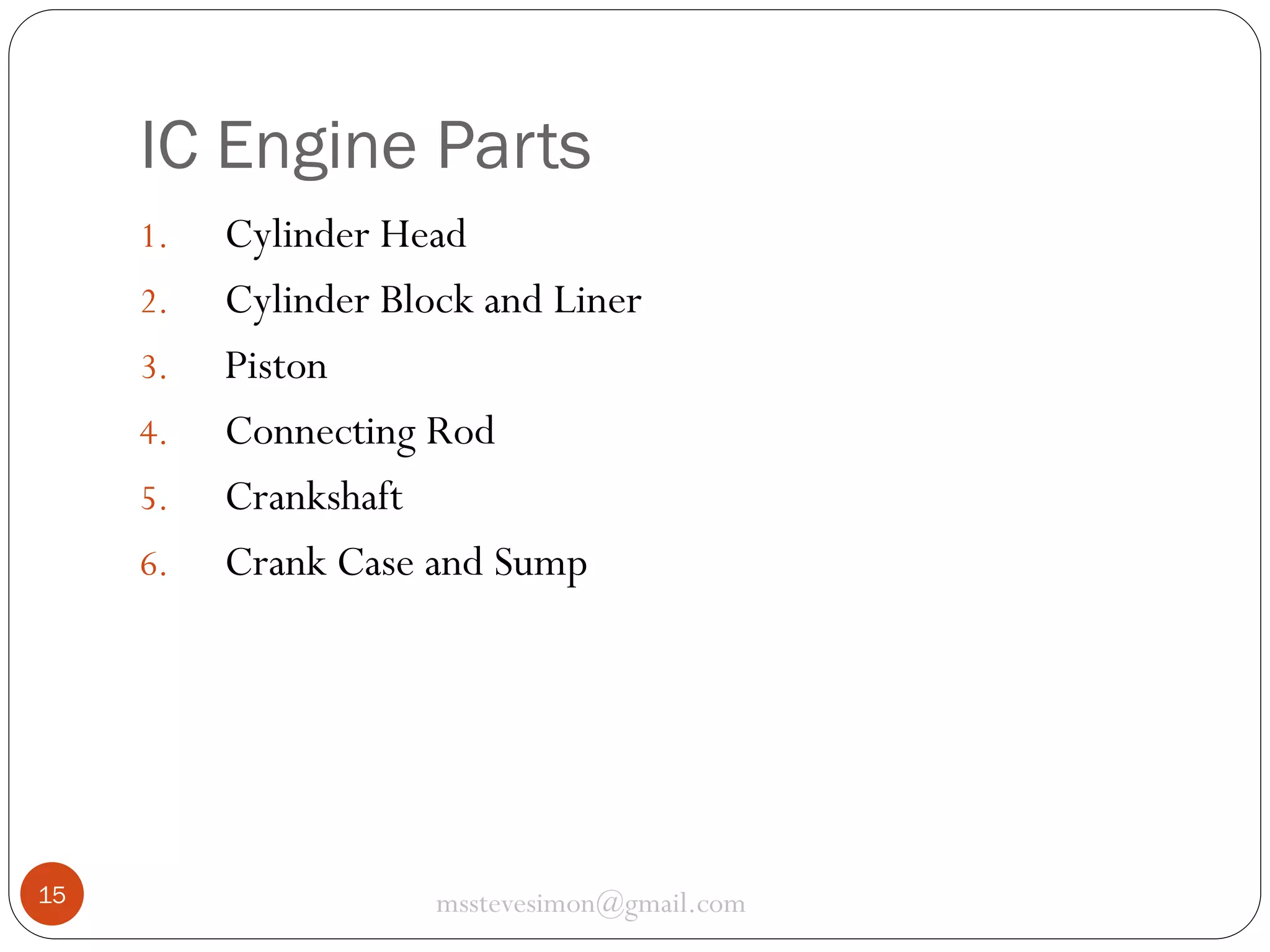 IC Engine Parts
1.
2.
3.
4.
5.

6.

15

Cylinder Head
Cylinder Block and Liner
Piston
Connecting Rod
Crankshaft
Crank Case and Sump

msstevesimon@gmail.com

 