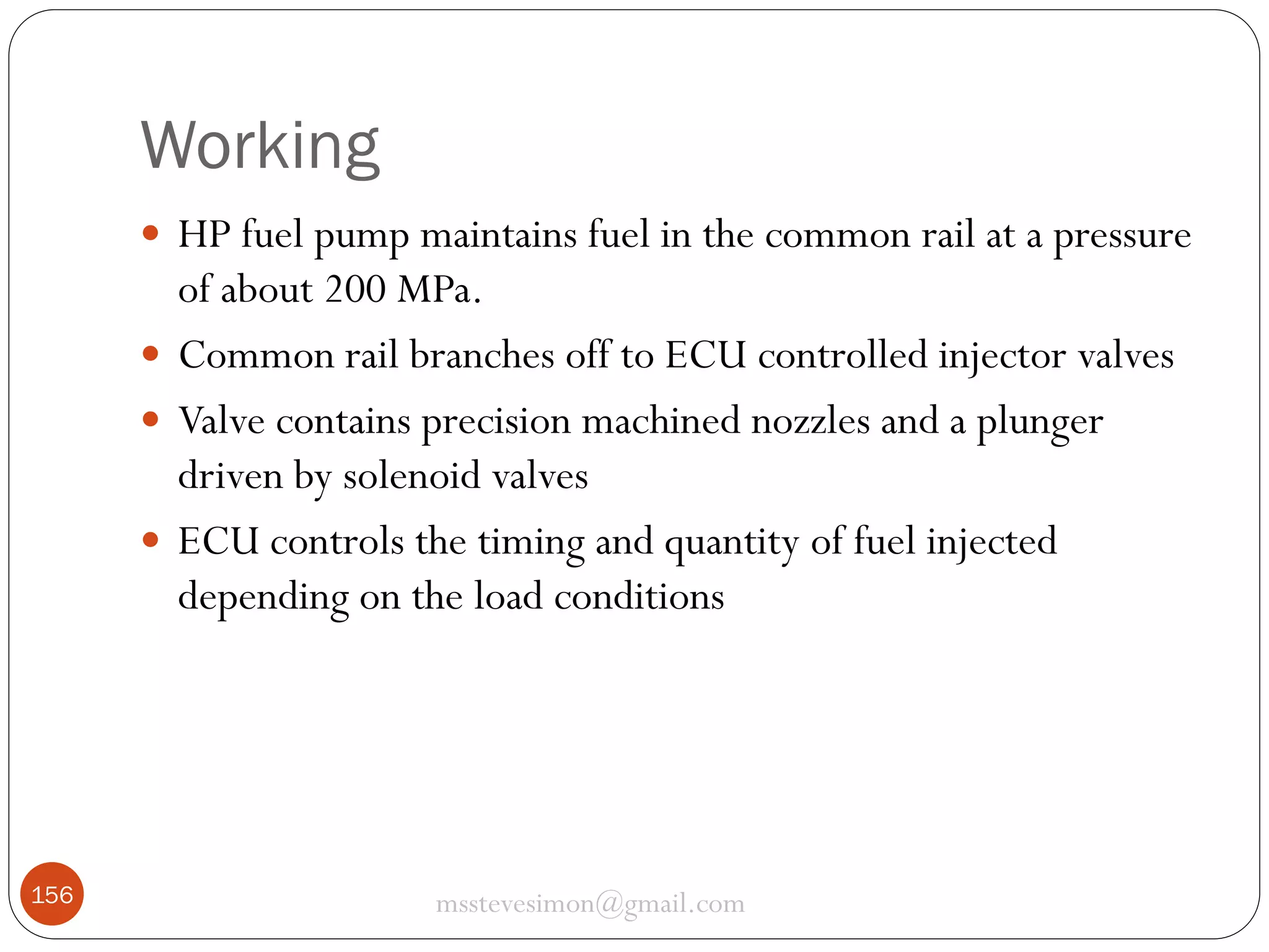 Working
 HP fuel pump maintains fuel in the common rail at a pressure

of about 200 MPa.
 Common rail branches off to ECU controlled injector valves
 Valve contains precision machined nozzles and a plunger
driven by solenoid valves
 ECU controls the timing and quantity of fuel injected
depending on the load conditions

156

msstevesimon@gmail.com

 