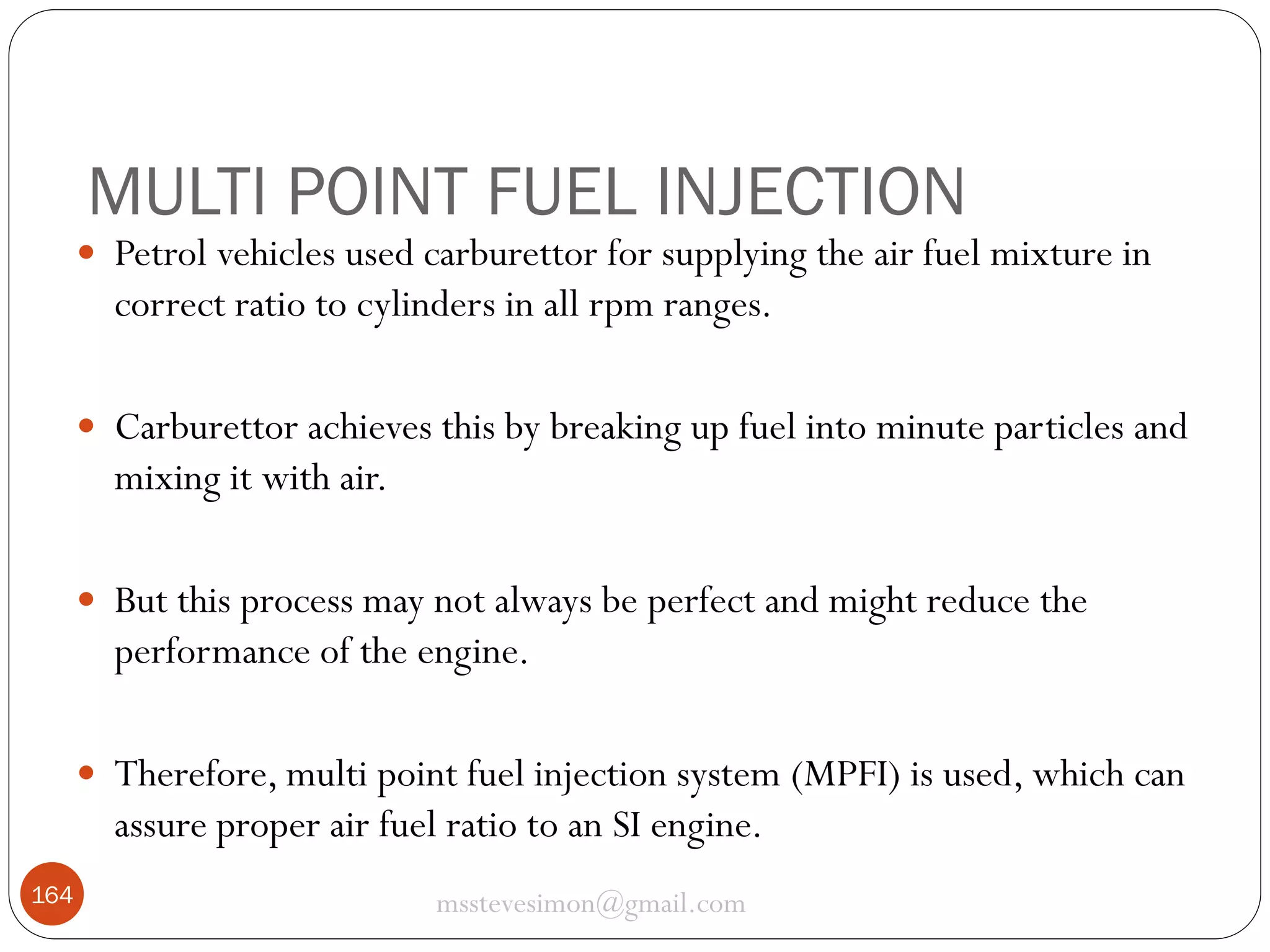 MULTI POINT FUEL INJECTION
 Petrol vehicles used carburettor for supplying the air fuel mixture in

correct ratio to cylinders in all rpm ranges.
 Carburettor achieves this by breaking up fuel into minute particles and

mixing it with air.
 But this process may not always be perfect and might reduce the

performance of the engine.
 Therefore, multi point fuel injection system (MPFI) is used, which can

assure proper air fuel ratio to an SI engine.
164

msstevesimon@gmail.com

 