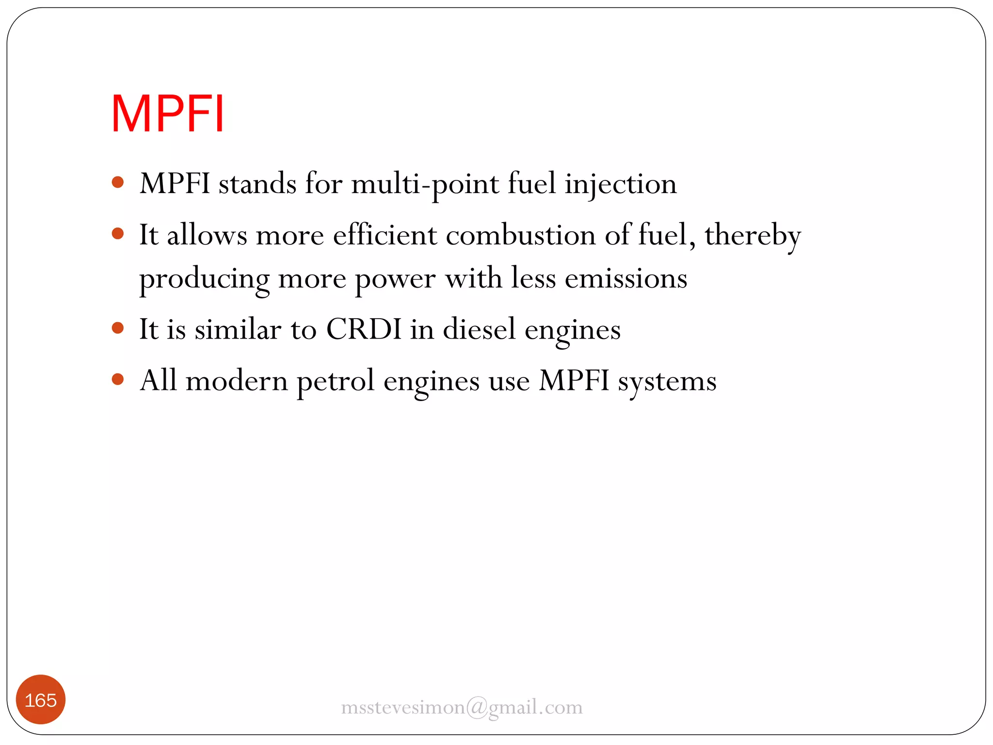 MPFI
 MPFI stands for multi-point fuel injection
 It allows more efficient combustion of fuel, thereby

producing more power with less emissions
 It is similar to CRDI in diesel engines
 All modern petrol engines use MPFI systems

165

msstevesimon@gmail.com

 