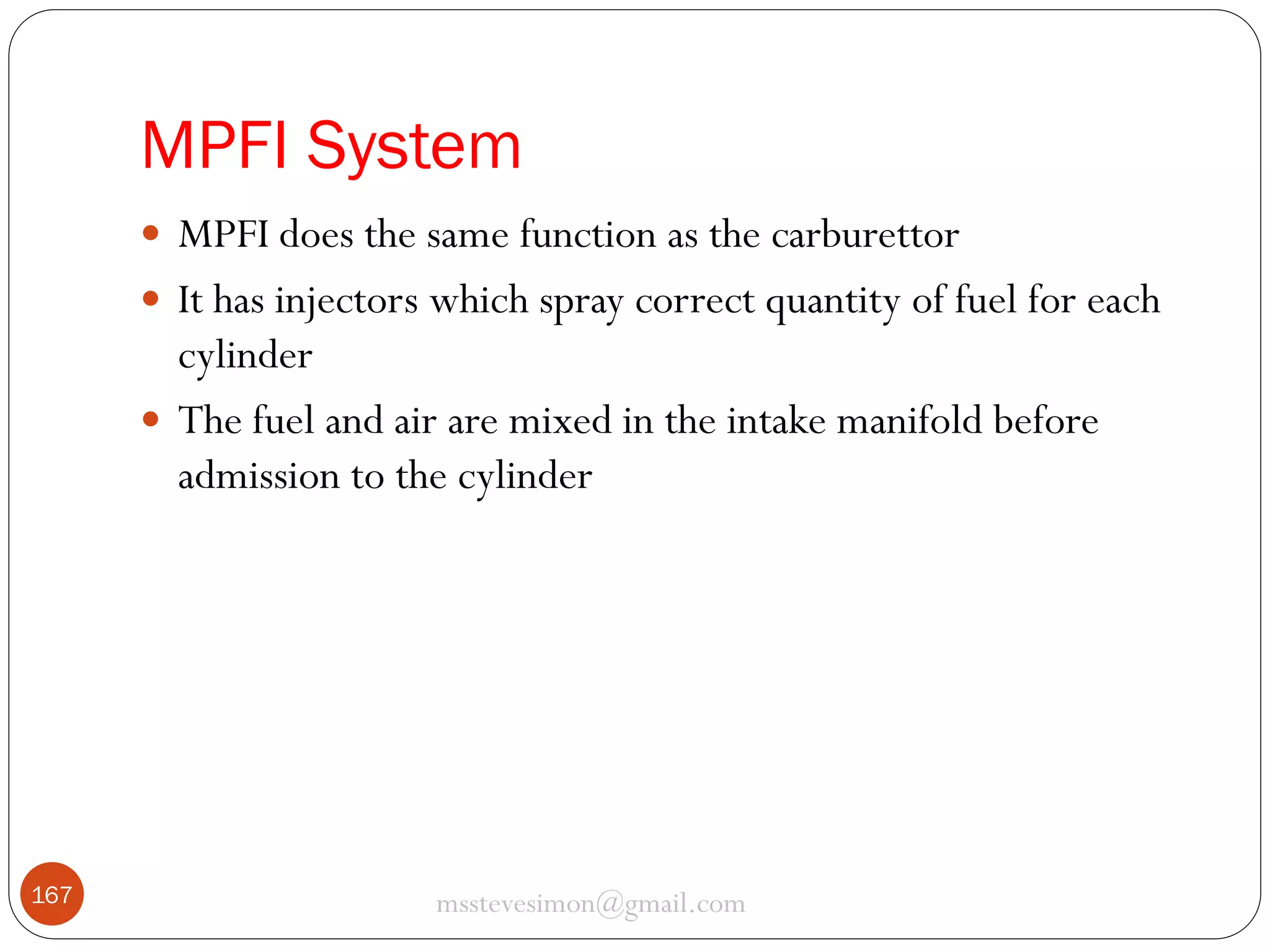 MPFI System
 MPFI does the same function as the carburettor
 It has injectors which spray correct quantity of fuel for each

cylinder
 The fuel and air are mixed in the intake manifold before
admission to the cylinder

167

msstevesimon@gmail.com

 