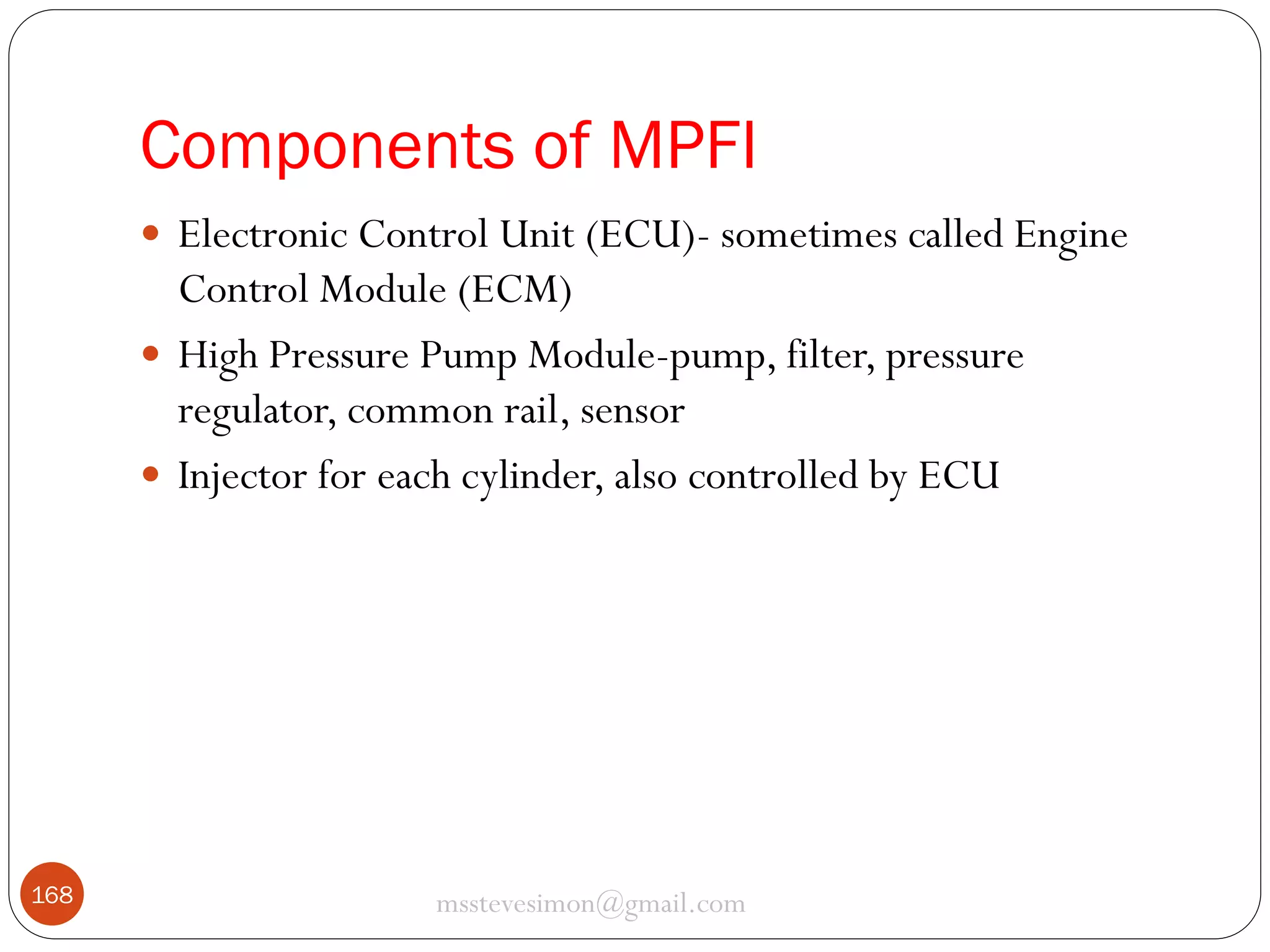 Components of MPFI
 Electronic Control Unit (ECU)- sometimes called Engine

Control Module (ECM)
 High Pressure Pump Module-pump, filter, pressure
regulator, common rail, sensor
 Injector for each cylinder, also controlled by ECU

168

msstevesimon@gmail.com

 