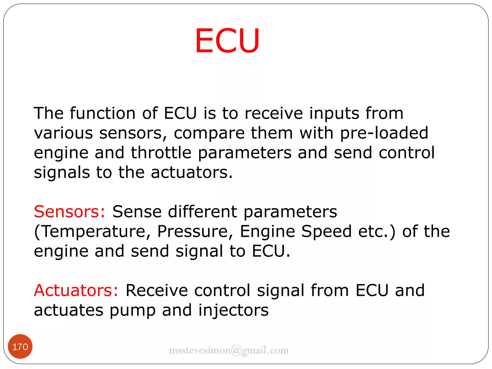 ECU
The function of ECU is to receive inputs from
various sensors, compare them with pre-loaded
engine and throttle parameters and send control
signals to the actuators.

Sensors: Sense different parameters
(Temperature, Pressure, Engine Speed etc.) of the
engine and send signal to ECU.
Actuators: Receive control signal from ECU and
actuates pump and injectors
170

msstevesimon@gmail.com

 