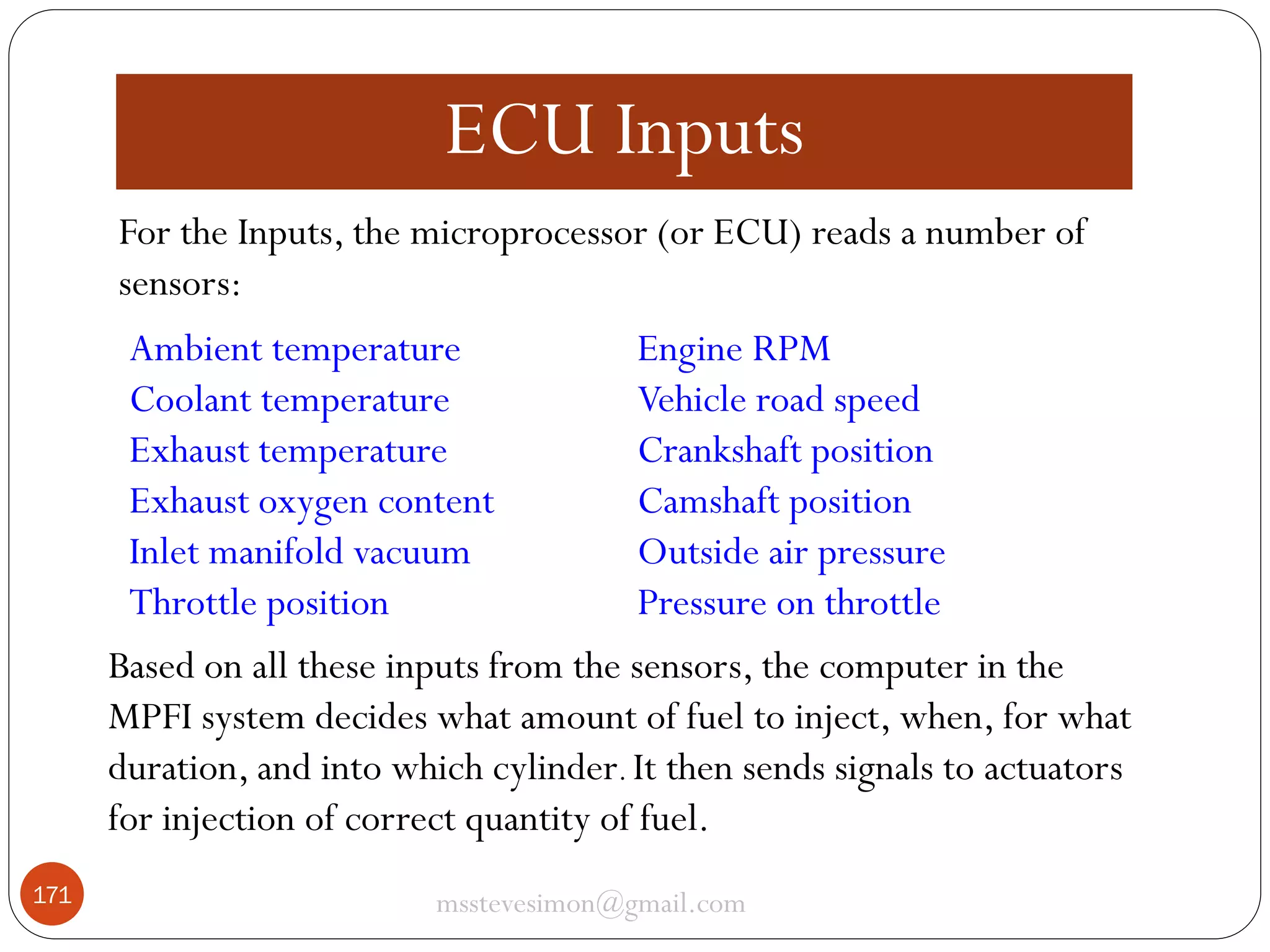 ECU Inputs
For the Inputs, the microprocessor (or ECU) reads a number of
sensors:
Ambient temperature
Engine RPM
Coolant temperature
Vehicle road speed
Exhaust temperature
Crankshaft position
Exhaust oxygen content
Camshaft position
Inlet manifold vacuum
Outside air pressure
Throttle position
Pressure on throttle
Based on all these inputs from the sensors, the computer in the
MPFI system decides what amount of fuel to inject, when, for what
duration, and into which cylinder. It then sends signals to actuators
for injection of correct quantity of fuel.
171

msstevesimon@gmail.com

 