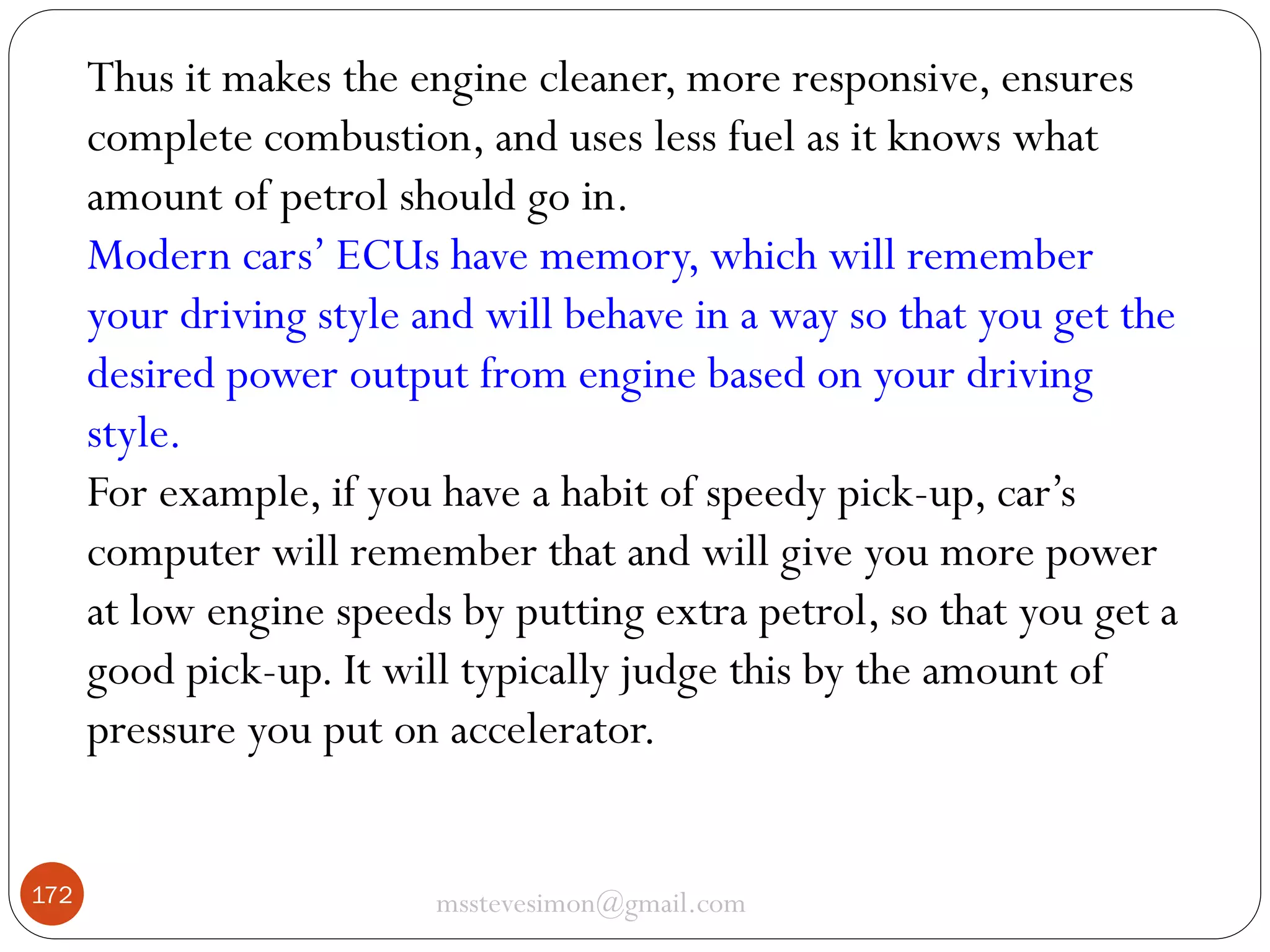 Thus it makes the engine cleaner, more responsive, ensures
complete combustion, and uses less fuel as it knows what
amount of petrol should go in.
Modern cars’ ECUs have memory, which will remember
your driving style and will behave in a way so that you get the
desired power output from engine based on your driving
style.
For example, if you have a habit of speedy pick-up, car’s
computer will remember that and will give you more power
at low engine speeds by putting extra petrol, so that you get a
good pick-up. It will typically judge this by the amount of
pressure you put on accelerator.
172

msstevesimon@gmail.com

 